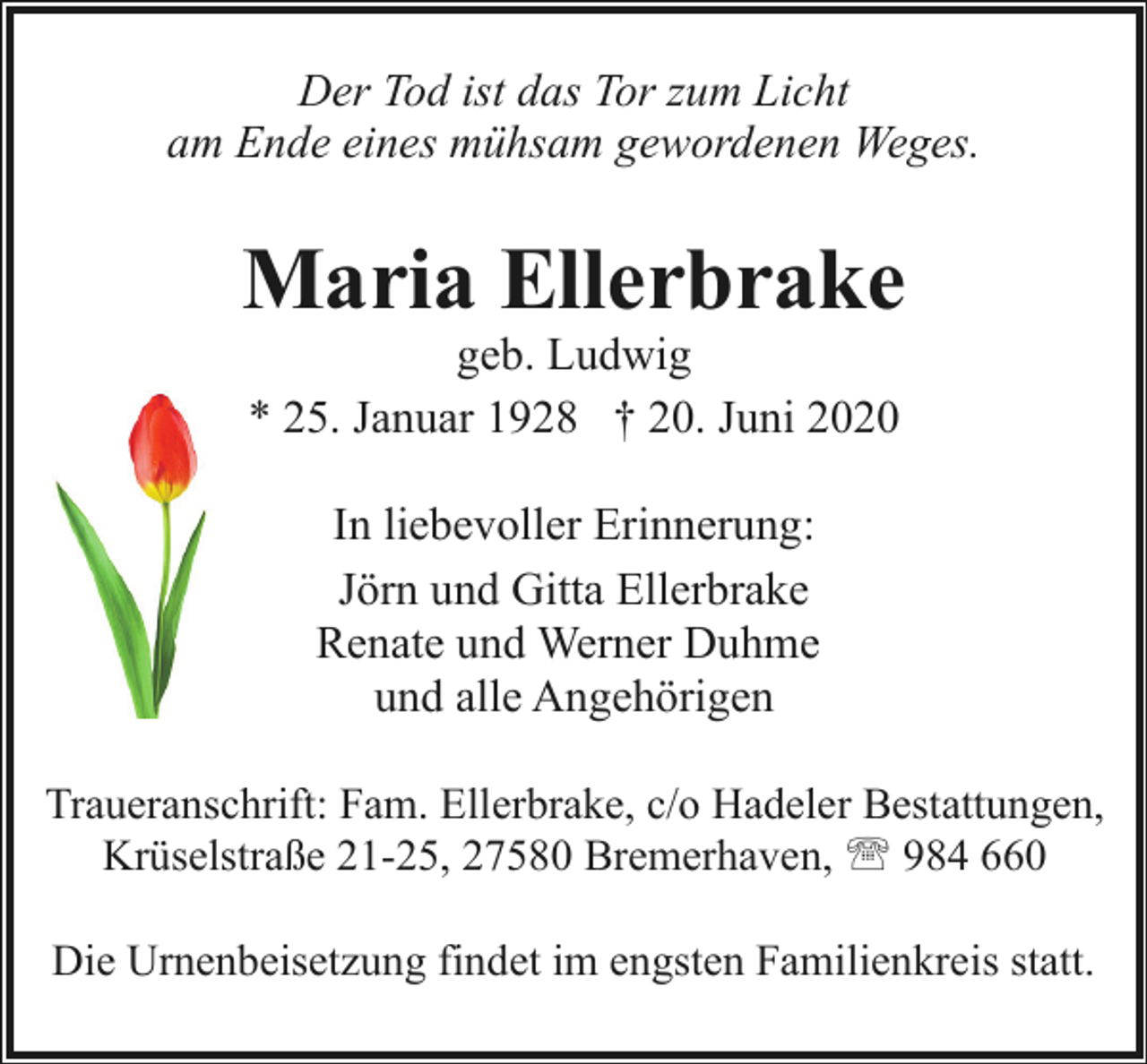 <p>Der Tod ist das Tor zum Licht<br />am Ende eines mühsam gewordenen Weges.</p><p>Maria Ellerbrake<br />geb. Ludwig<br />* 25. Januar 1928 † 20. Juni 2020<br />In liebevoller Erinnerung:<br />Jörn und Gitta Ellerbrake<br />Renate und Werner Duhme<br />und alle Angehörigen<br />Traueranschrift: Fam. Ellerbrake, c/o Hadeler Bestattungen,<br />Krüselstraße 21-25, 27580 Bremerhaven, ' 984 660<br />Die Urnenbeisetzung findet im engsten Familienkreis statt.</p>