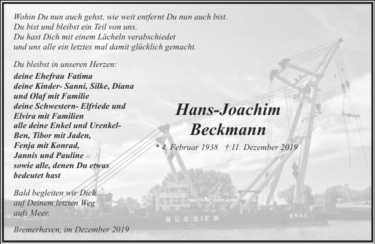 <p>Wohin Du nun auch gehst, wie weit entfernt Du nun auch bist.<br />Du bist und bleibst ein Teil von uns.<br />Du hast Dich mit einem Lächeln verabschiedet<br />und uns alle ein letztes mal damit glücklich gemacht.<br />Du bleibst in unseren Herzen:<br />deine Ehefrau Fatima<br />deine Kinder- Sanni, Silke, Diana<br />und Olaf mit Familie<br />deine Schwestern- Elfriede und<br />Elvira mit Familien<br />alle deine Enkel und UrenkelBen, Tibor mit Jaden,<br />Fenja mit Konrad,<br />Jannis und Pauline<br />sowie alle, denen Du etwas<br />bedeutet hast<br />Bald begleiten wir Dich<br />auf Deinem letzten Weg<br />aufs Meer.<br />Bremerhaven, im Dezember 2019</p><p>Hans-Joachim<br />Beckmann<br />* 4. Februar 1938 † 11. Dezember 2019</p>