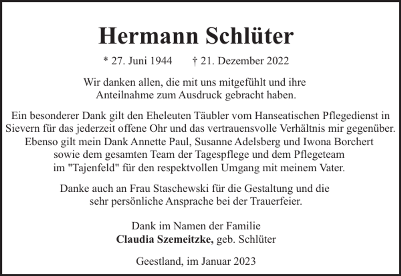 <p>Hermann Schlüter<br />* 27. Juni 1944</p><p>† 21. Dezember 2022</p><p>Wir danken allen, die mit uns mitgefühlt und ihre<br />Anteilnahme zum Ausdruck gebracht haben.<br />Ein besonderer Dank gilt den Eheleuten Täubler vom Hanseatischen Pflegedienst in<br />Sievern für das jederzeit offene Ohr und das vertrauensvolle Verhältnis mir gegenüber.<br />Ebenso gilt mein Dank Annette Paul, Susanne Adelsberg und Iwona Borchert<br />sowie dem gesamten Team der Tagespflege und dem Pflegeteam<br />im "Tajenfeld" für den respektvollen Umgang mit meinem Vater.<br />Danke auch an Frau Staschewski für die Gestaltung und die<br />sehr persönliche Ansprache bei der Trauerfeier.<br />Dank im Namen der Familie<br />Claudia Szemeitzke, geb. Schlüter<br />Geestland, im Januar 2023</p>