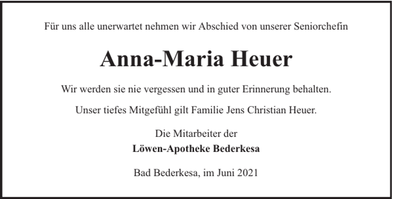 <p>Für uns alle unerwartet nehmen wir Abschied von unserer Seniorchefin</p><p>Anna-Maria Heuer<br />Wir werden sie nie vergessen und in guter Erinnerung behalten.<br />Unser tiefes Mitgefühl gilt Familie Jens Christian Heuer.<br />Die Mitarbeiter der<br />Löwen-Apotheke Bederkesa<br />Bad Bederkesa, im Juni 2021</p>