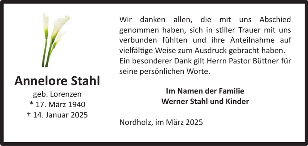<p>Annelore Stahl<br />geb. Lorenzen<br />* 17. März 1940<br />† 14. Januar 2025</p><p>Wir danken allen, die mit uns Abschied<br />genommen haben, sich in stiller Trauer mit uns<br />verbunden fühlten und ihre Anteilnahme auf<br />vielfältige Weise zum Ausdruck gebracht haben.<br />Ein besonderer Dank gilt Herrn Pastor Büttner für<br />seine persönlichen Worte.<br />Im Namen der Familie<br />Werner Stahl und Kinder<br />Nordholz, im März 2025</p>