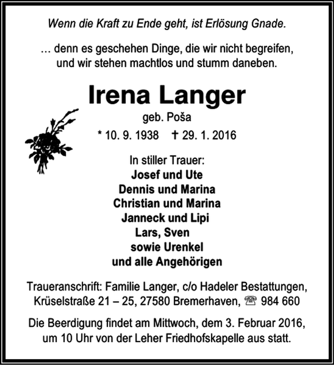 <p>Wenn die Kraft zu Ende geht, ist Erlösung Gnade.<br />… denn es geschehen Dinge, die wir nicht begreifen,<br />und wir stehen machtlos und stumm daneben.</p><p>Irena Langer<br />geb. Poša<br />* 10. 9. 1938 B 29. 1. 2016<br />In stiller Trauer:<br />Josef und Ute<br />Dennis und Marina<br />Christian und Marina<br />Janneck und Lipi<br />Lars, Sven<br />sowie Urenkel<br />und alle Angehörigen<br />Traueranschrift: Familie Langer, c/o Hadeler Bestattungen,<br />Krüselstraße 21 – 25, 27580 Bremerhaven, ℡ 984 660<br />Die Beerdigung findet am Mittwoch, dem 3. Februar 2016,<br />um 10 Uhr von der Leher Friedhofskapelle aus statt.</p>