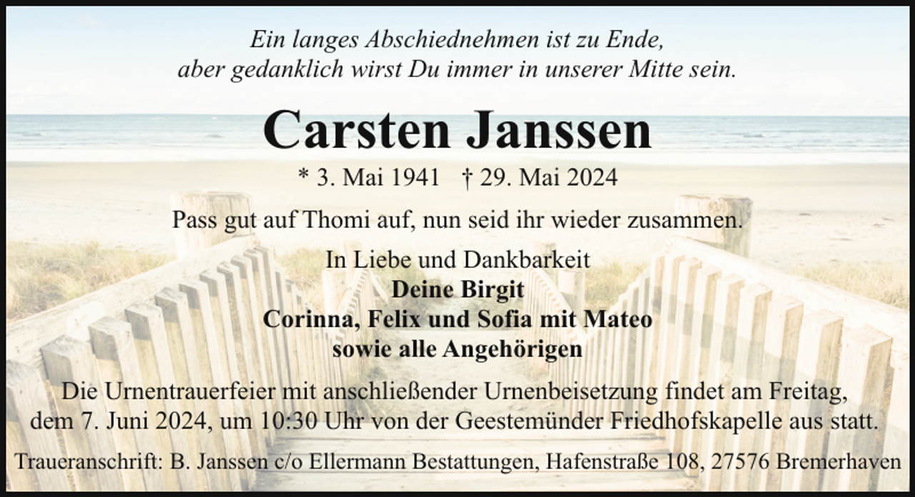 <p>Ein langes Abschiednehmen ist zu Ende,<br />aber gedanklich wirst Du immer in unserer Mitte sein.</p><p>Carsten Janssen<br />* 3. Mai 1941 † 29. Mai 2024</p><p>Pass gut auf Thomi auf, nun seid ihr wieder zusammen.<br />In Liebe und Dankbarkeit<br />Deine Birgit<br />Corinna, Felix und Sofia mit Mateo<br />sowie alle Angehörigen<br />Die Urnentrauerfeier mit anschließender Urnenbeisetzung findet am Freitag,<br />dem 7. Juni 2024, um 10:30 Uhr von der Geestemünder Friedhofskapelle aus statt.<br />Traueranschrift: B. Janssen c/o Ellermann Bestattungen, Hafenstraße 108, 27576 Bremerhaven</p>