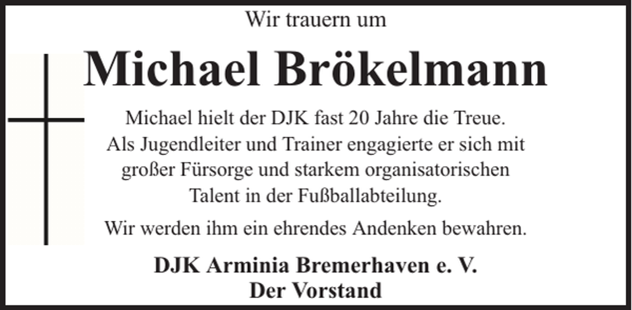 <p>Wir trauern um</p><p>Michael Brökelmann<br />Michael hielt der DJK fast 20 Jahre die Treue.<br />Als Jugendleiter und Trainer engagierte er sich mit<br />großer Fürsorge und starkem organisatorischen<br />Talent in der Fußballabteilung.<br />Wir werden ihm ein ehrendes Andenken bewahren.</p><p>DJK Arminia Bremerhaven e. V.<br />Der Vorstand</p>