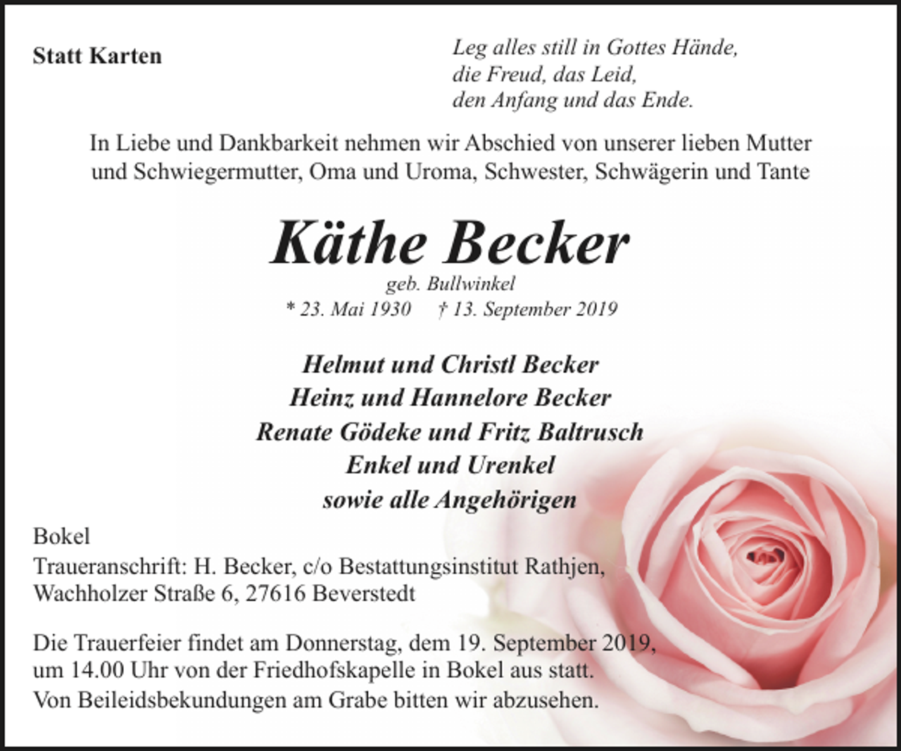 <p>Statt Karten</p><p>Leg alles still in Gottes Hände,<br />die Freud, das Leid,<br />den Anfang und das Ende.</p><p>In Liebe und Dankbarkeit nehmen wir Abschied von unserer lieben Mutter<br />und Schwiegermutter, Oma und Uroma, Schwester, Schwägerin und Tante</p><p>Käthe Becker<br />geb. Bullwinkel<br />* 23. Mai 1930 † 13. September 2019</p><p>Helmut und Christl Becker<br />Heinz und Hannelore Becker<br />Renate Gödeke und Fritz Baltrusch<br />Enkel und Urenkel<br />sowie alle Angehörigen<br />Bokel<br />Traueranschrift: H. Becker, c/o Bestattungsinstitut Rathjen,<br />Wachholzer Straße 6, 27616 Beverstedt<br />Die Trauerfeier findet am Donnerstag, dem 19. September 2019,<br />um 14.00 Uhr von der Friedhofskapelle in Bokel aus statt.<br />Von Beileidsbekundungen am Grabe bitten wir abzusehen.</p>