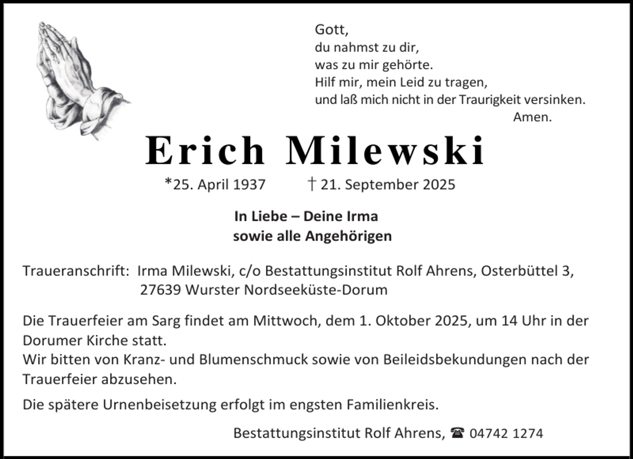 <p>Gott,</p><p>du nahmst zu dir,<br />was zu mir gehörte.<br />Hilf mir, mein Leid zu tragen,<br />und laß mich nicht in der Traurigkeit versinken.<br />Amen.</p><p>Erich Milewski<br />*25. April 1937</p><p>† 21. September 2025</p><p>In Liebe – Deine Irma<br />sowie alle Angehörigen<br />Traueranschrift: Irma Milewski, c/o Bestattungsinstitut Rolf Ahrens, Osterbüttel 3,<br />27639 Wurster Nordseeküste-Dorum<br />Die Trauerfeier am Sarg findet am Mittwoch, dem 1. Oktober 2025, um 14 Uhr in der<br />Dorumer Kirche statt.<br />Wir bitten von Kranz- und Blumenschmuck sowie von Beileidsbekundungen nach der<br />Trauerfeier abzusehen.<br />Die spätere Urnenbeisetzung erfolgt im engsten Familienkreis.<br />Bestattungsinstitut Rolf Ahrens,  04742 1274</p>