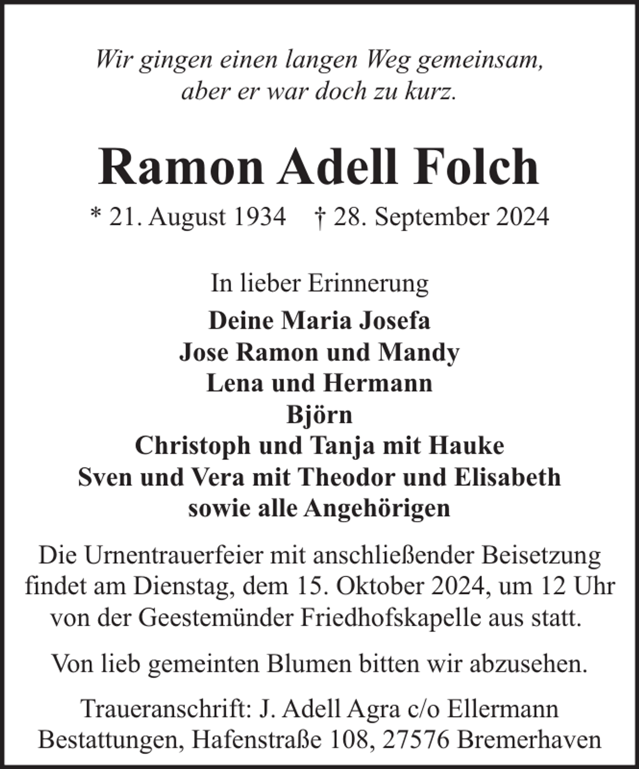 <p>Wir gingen einen langen Weg gemeinsam,<br />aber er war doch zu kurz.</p><p>Ramon Adell Folch</p><p>* 21. August 1934 † 28. September 2024<br />In lieber Erinnerung<br />Deine Maria Josefa<br />Jose Ramon und Mandy<br />Lena und Hermann<br />Björn<br />Christoph und Tanja mit Hauke<br />Sven und Vera mit Theodor und Elisabeth<br />sowie alle Angehörigen<br />Die Urnentrauerfeier mit anschließender Beisetzung<br />findet am Dienstag, dem 15. Oktober 2024, um 12 Uhr<br />von der Geestemünder Friedhofskapelle aus statt.<br />Von lieb gemeinten Blumen bitten wir abzusehen.<br />Traueranschrift: J. Adell Agra c/o Ellermann<br />Bestattungen, Hafenstraße 108, 27576 Bremerhaven</p>