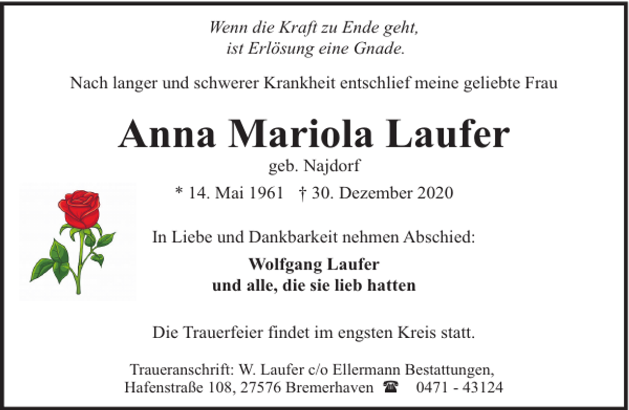 <p>Wenn die Kraft zu Ende geht,<br />ist Erlösung eine Gnade.<br />Nach langer und schwerer Krankheit entschlief meine geliebte Frau</p><p>Anna Mariola Laufer<br />geb. Najdorf</p><p>* 14. Mai 1961 † 30. Dezember 2020<br />In Liebe und Dankbarkeit nehmen Abschied:<br />Wolfgang Laufer<br />und alle, die sie lieb hatten<br />Die Trauerfeier findet im engsten Kreis statt.<br />Traueranschrift: W. Laufer c/o Ellermann Bestattungen,<br />Hafenstraße 108, 27576 Bremerhaven ( 0471 - 43124</p>