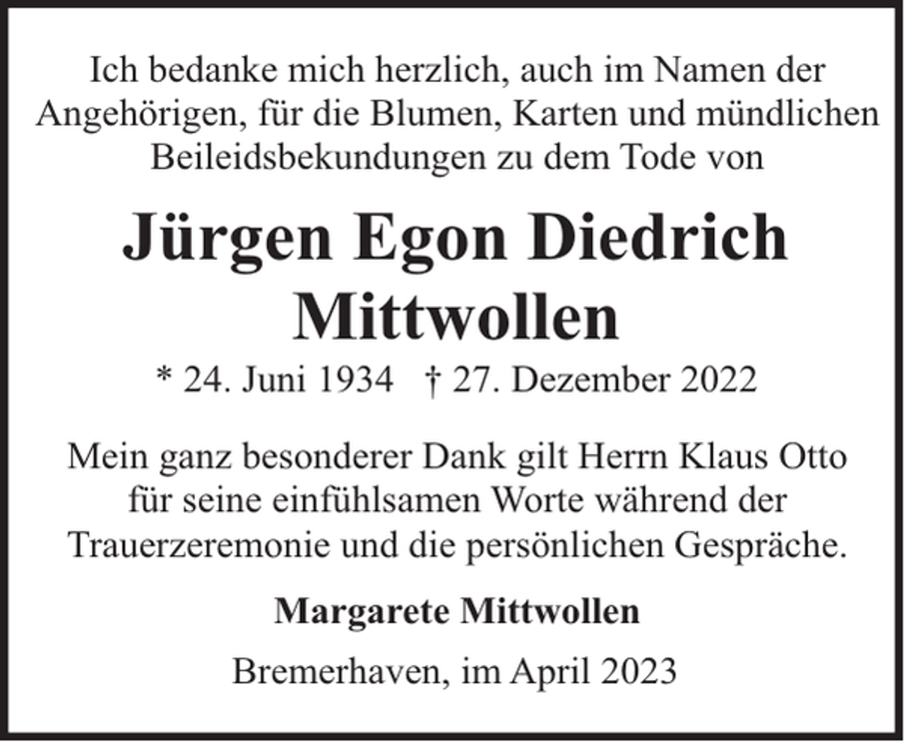 <p>Ich bedanke mich herzlich, auch im Namen der<br />Angehörigen, für die Blumen, Karten und mündlichen<br />Beileidsbekundungen zu dem Tode von</p><p>Jürgen Egon Diedrich<br />Mittwollen<br />* 24. Juni 1934 † 27. Dezember 2022</p><p>Mein ganz besonderer Dank gilt Herrn Klaus Otto<br />für seine einfühlsamen Worte während der<br />Trauerzeremonie und die persönlichen Gespräche.<br />Margarete Mittwollen<br />Bremerhaven, im April 2023</p>