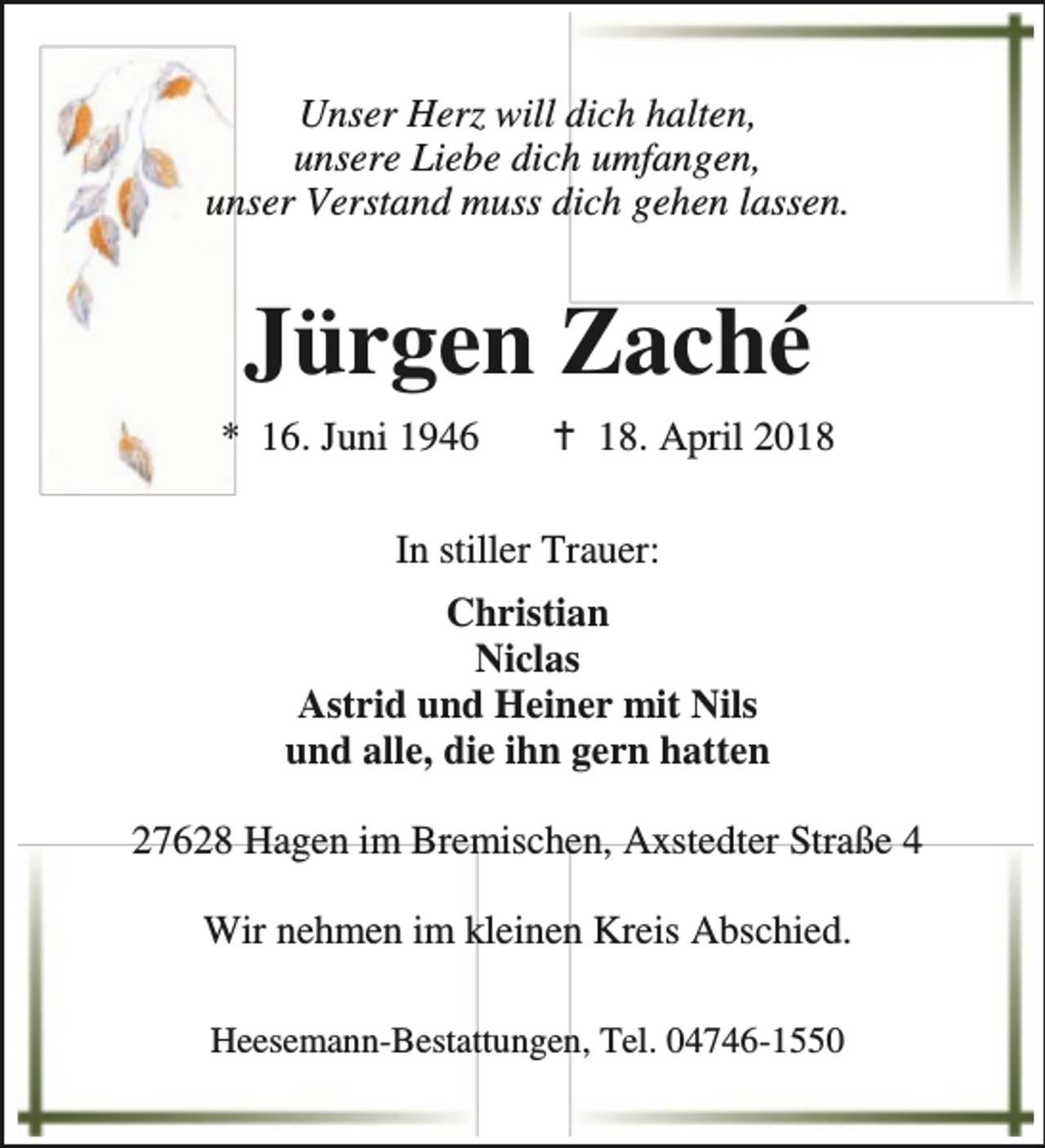 <p>Unser Herz will dich halten,<br />unsere Liebe dich umfangen,<br />unser Verstand muss dich gehen lassen.</p><p>Jürgen Zaché<br />* 16. Juni 1946</p><p>B 18. April 2018</p><p>In stiller Trauer:<br />Christian<br />Niclas<br />Astrid und Heiner mit Nils<br />und alle, die ihn gern hatten<br />27628 Hagen im Bremischen, Axstedter Straße 4<br />Wir nehmen im kleinen Kreis Abschied.<br />Heesemann-Bestattungen, Tel. 04746-1550</p>