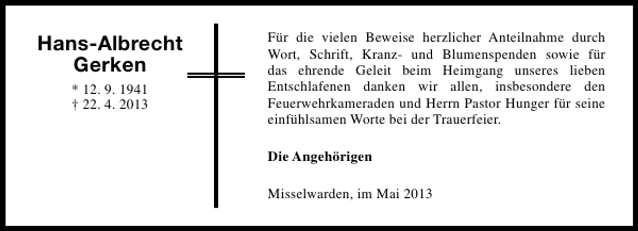 <p>Hans-Albrecht<br />Gerken<br />* 12. 9. 1941<br />† 22. 4. 2013</p><p>Für die vielen Beweise herzlicher Anteilnahme durch<br />Wort, Schrift, Kranz- und Blumenspenden sowie für<br />das ehrende Geleit beim Heimgang unseres lieben<br />Entschlafenen danken wir allen, insbesondere den<br />Feuerwehrkameraden und Herrn Pastor Hunger für seine<br />einfühlsamen Worte bei der Trauerfeier.<br />Die Angehörigen<br />Misselwarden, im Mai 2013</p>