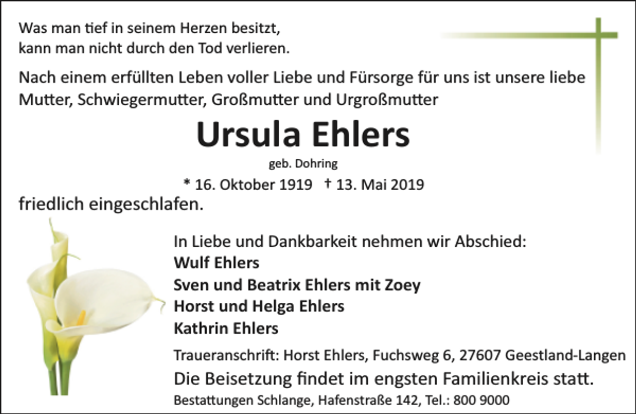 <p>Was man �ef in seinem Herzen besitzt,<br />kann man nicht durch den Tod verlieren.</p><p>Nach einem erfüllten Leben voller Liebe und Fürsorge für uns ist unsere liebe<br />Mu�er, Schwiegermu�er, Großmu�er und Urgroßmu�er</p><p>Ursula Ehlers<br />geb. Dohring</p><p>* 16. Oktober 1919 † 13. Mai 2019</p><p>friedlich eingeschlafen.</p><p>In Liebe und Dankbarkeit nehmen wir Abschied:<br />Wulf Ehlers<br />Sven und Beatrix Ehlers mit Zoey<br />Horst und Helga Ehlers<br />Kathrin Ehlers<br />Traueranschri�: Horst Ehlers, Fuchsweg 6, 27607 Geestland­Langen</p><p>Die Beisetzung ﬁndet im engsten Familienkreis sta�.<br />Besta�ungen Schlange, Hafenstraße 142, Tel.: 800 9000</p>