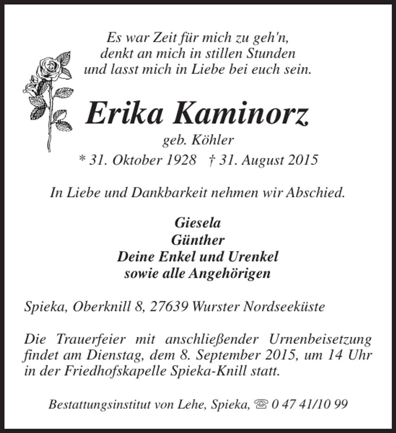 <p>Es war Zeit für mich zu geh'n,<br />denkt an mich in stillen Stunden<br />und lasst mich in Liebe bei euch sein.</p><p>Erika Kaminorz</p><p>geb. Köhler<br />* 31. Oktober 1928 † 31. August 2015<br />In Liebe und Dankbarkeit nehmen wir Abschied.<br />Giesela<br />Günther<br />Deine Enkel und Urenkel<br />sowie alle Angehörigen<br />Spieka, Oberknill 8, 27639 Wurster Nordseeküste<br />Die Trauerfeier mit anschließender Urnenbeisetzung<br />findet am Dienstag, dem 8. September 2015, um 14 Uhr<br />in der Friedhofskapelle Spieka-Knill statt.<br />Bestattungsinstitut von Lehe, Spieka, s 0 47 41/10 99</p>
