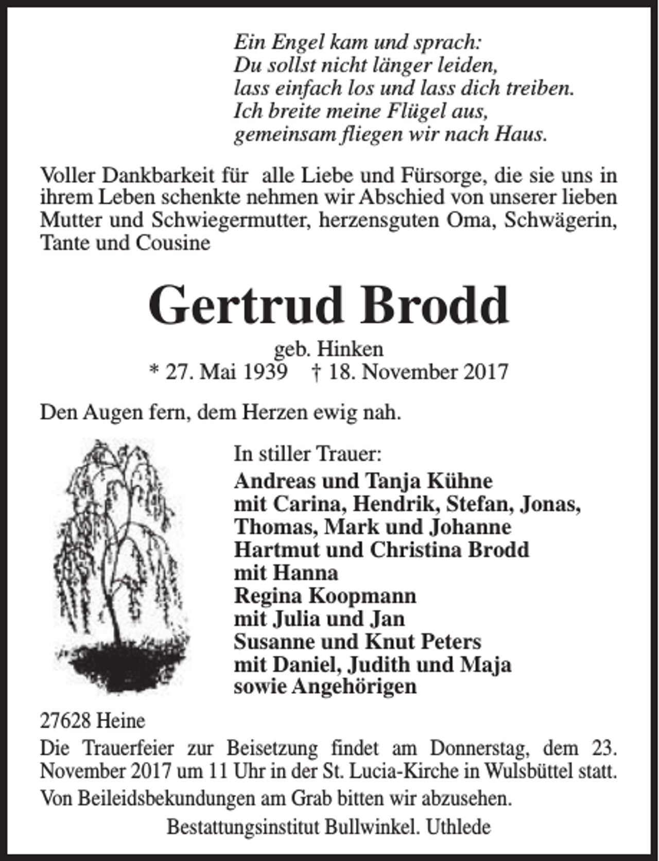 <p>Ein Engel kam und sprach:<br />Du sollst nicht länger leiden,<br />lass einfach los und lass dich treiben.<br />Ich breite meine Flügel aus,<br />gemeinsam fliegen wir nach Haus.<br />Voller Dankbarkeit für alle Liebe und Fürsorge, die sie uns in<br />ihrem Leben schenkte nehmen wir Abschied von unserer lieben<br />Mutter und Schwiegermutter, herzensguten Oma, Schwägerin,<br />Tante und Cousine</p><p>Gertrud Brodd<br />geb. Hinken<br />* 27. Mai 1939 † 18. November 2017</p><p>Den Augen fern, dem Herzen ewig nah.<br />In stiller Trauer:<br />Andreas und Tanja Kühne<br />mit Carina, Hendrik, Stefan, Jonas,<br />Thomas, Mark und Johanne<br />Hartmut und Christina Brodd<br />mit Hanna<br />Regina Koopmann<br />mit Julia und Jan<br />Susanne und Knut Peters<br />mit Daniel, Judith und Maja<br />sowie Angehörigen<br />27628 Heine<br />Die Trauerfeier zur Beisetzung findet am Donnerstag, dem 23.<br />November 2017 um 11 Uhr in der St. Lucia-Kirche in Wulsbüttel statt.<br />Von Beileidsbekundungen am Grab bitten wir abzusehen.<br />Bestattungsinstitut Bullwinkel. Uthlede</p>