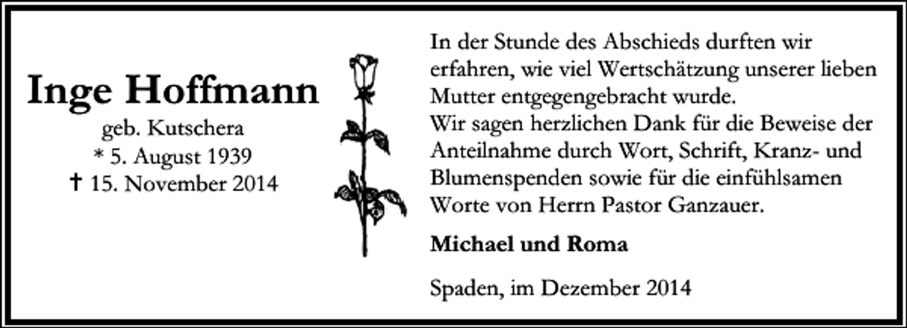 <p>Inge Hoffmann<br />geb. Kutschera<br />* 5. August 1939<br />15. November 2014</p><p>In der Stunde des Abschieds durften wir<br />erfahren, wie viel Wertschätzung unserer lieben<br />Mutter entgegengebracht wurde.<br />Wir sagen herzlichen Dank für die Beweise der<br />Anteilnahme durch Wort, Schrift, Kranz- und<br />Blumenspenden sowie für die einfühlsamen<br />Worte von Herrn Pastor Ganzauer.<br />Michael und Roma<br />Spaden, im Dezember 2014</p>