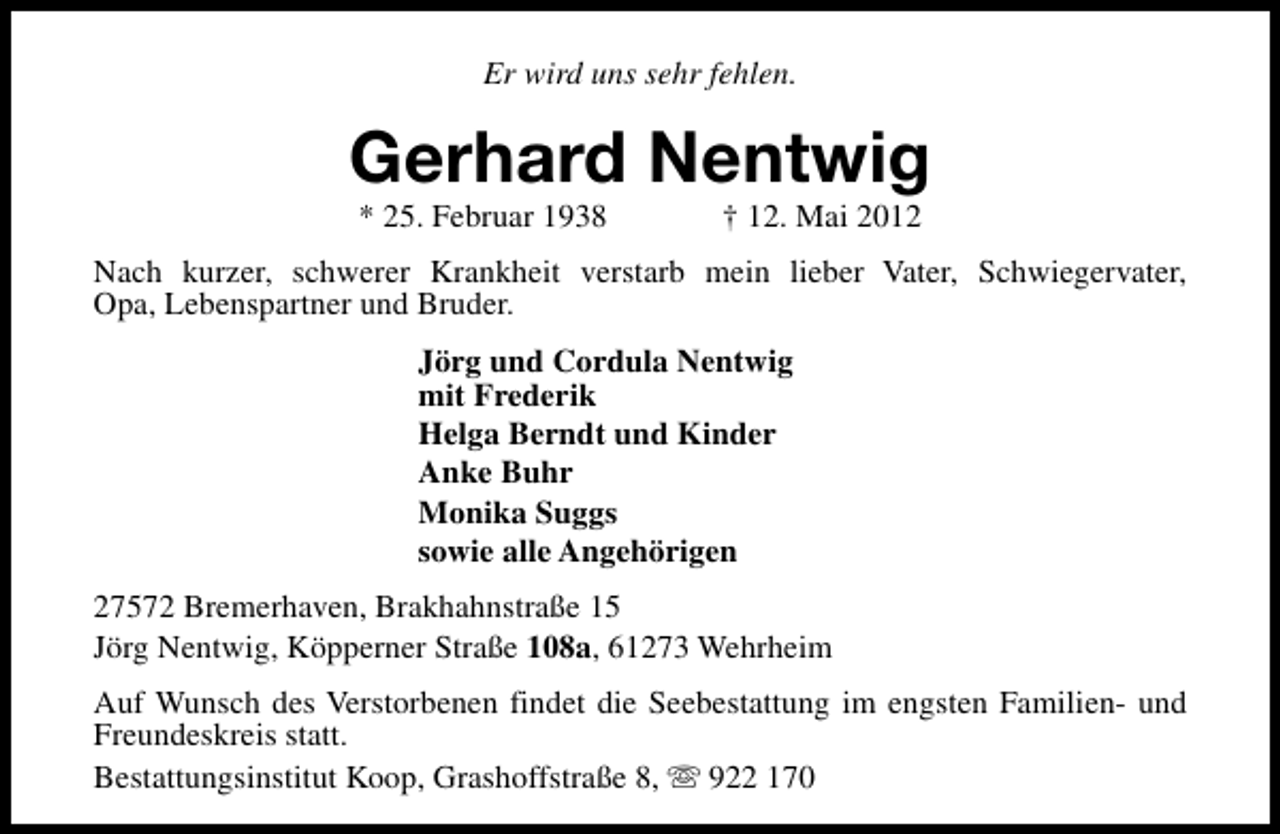 <p>Er wird uns sehr fehlen.</p><p>Gerhard Nentwig<br />* 25. Februar 1938</p><p>† 12. Mai 2012</p><p>Nach kurzer, schwerer Krankheit verstarb mein lieber Vater, Schwiegervater,<br />Opa, Lebenspartner und Bruder.<br />Jörg und Cordula Nentwig<br />mit Frederik<br />Helga Berndt und Kinder<br />Anke Buhr<br />Monika Suggs<br />sowie alle Angehörigen<br />27572 Bremerhaven, Brakhahnstraße 15<br />Jörg Nentwig, Köpperner Straße 108a, 61273 Wehrheim<br />Auf Wunsch des Verstorbenen findet die Seebestattung im engsten Familien- und<br />Freundeskreis statt.<br />Bestattungsinstitut Koop, Grashoffstraße 8, s 922 170</p>