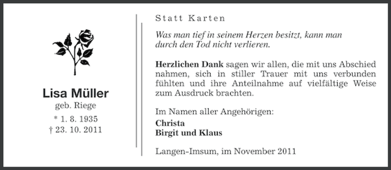 <p>Statt Karten</p><p>Was man tief in seinem Herzen besitzt, kann man<br />durch den Tod nicht verlieren.</p><p>Lisa Müller<br />geb. Riege<br />* 1. 8. 1935<br />† 23. 10. 2011</p><p>Herzlichen Dank sagen wir allen, die mit uns Abschied<br />nahmen, sich in stiller Trauer mit uns verbunden<br />fühlten und ihre Anteilnahme auf vielfältige Weise<br />zum Ausdruck brachten.<br />Im Namen aller Angehörigen:<br />Christa<br />Birgit und Klaus<br />Langen-Imsum, im November 2011</p>