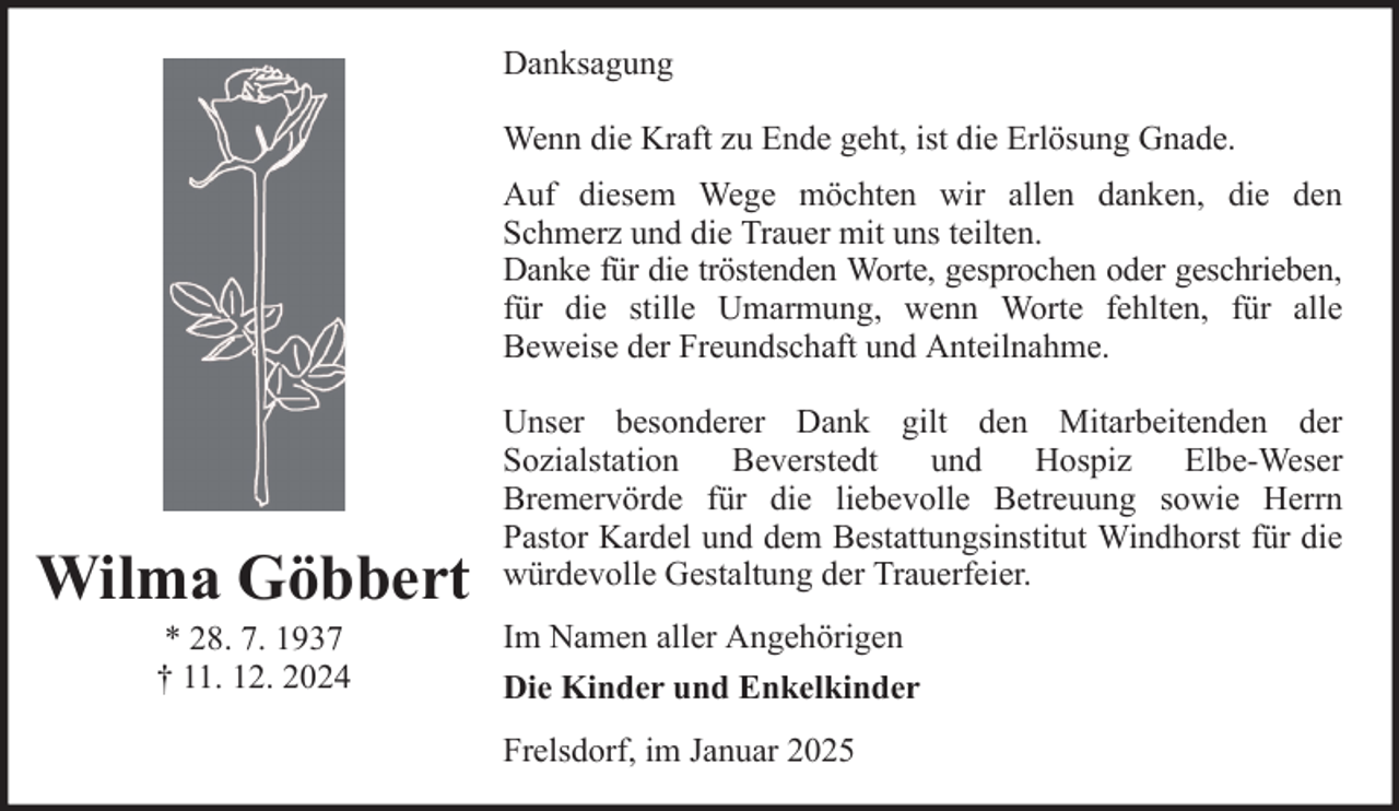 <p>Danksagung<br />Wenn die Kraft zu Ende geht, ist die Erlösung Gnade.<br />Auf diesem Wege möchten wir allen danken, die den<br />Schmerz und die Trauer mit uns teilten.<br />Danke für die tröstenden Worte, gesprochen oder geschrieben,<br />für die stille Umarmung, wenn Worte fehlten, für alle<br />Beweise der Freundschaft und Anteilnahme.</p><p>Wilma Göbbert<br />* 28. 7. 1937<br />† 11. 12. 2024</p><p>Unser besonderer Dank gilt den Mitarbeitenden der<br />Sozialstation<br />Beverstedt<br />und<br />Hospiz<br />Elbe-Weser<br />Bremervörde für die liebevolle Betreuung sowie Herrn<br />Pastor Kardel und dem Bestattungsinstitut Windhorst für die<br />würdevolle Gestaltung der Trauerfeier.<br />Im Namen aller Angehörigen<br />Die Kinder und Enkelkinder<br />Frelsdorf, im Januar 2025</p>