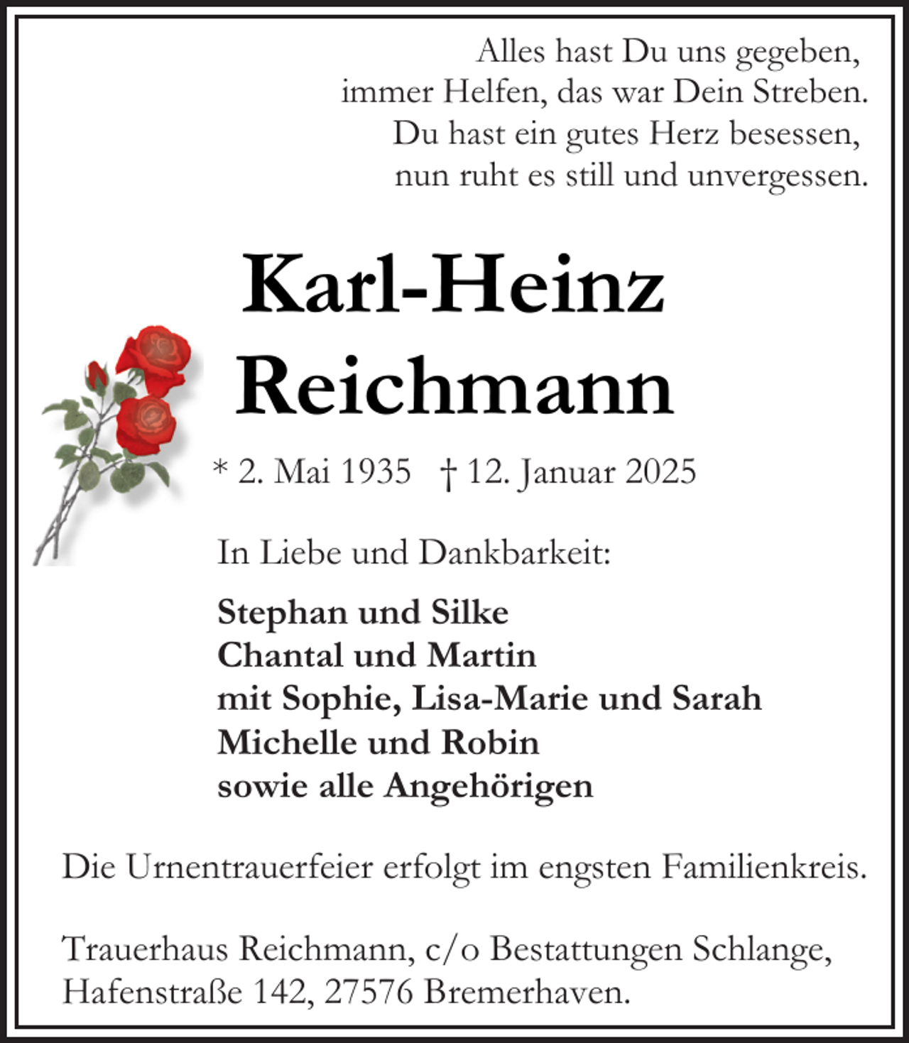 <p>Alles hast Du uns gegeben,<br />immer Helfen, das war Dein Streben.<br />Du hast ein gutes Herz besessen,<br />nun ruht es still und unvergessen.</p><p>Karl-Heinz<br />Reichmann</p><p>* 2. Mai 1935 † 12. Januar 2025<br />In Liebe und Dankbarkeit:<br />Stephan und Silke<br />Chantal und Martin<br />mit Sophie, Lisa-Marie und Sarah<br />Michelle und Robin<br />sowie alle Angehörigen<br />Die Urnentrauerfeier erfolgt im engsten Familienkreis.<br />Trauerhaus Reichmann, c/o Bestattungen Schlange,<br />Hafenstraße 142, 27576 Bremerhaven.</p>