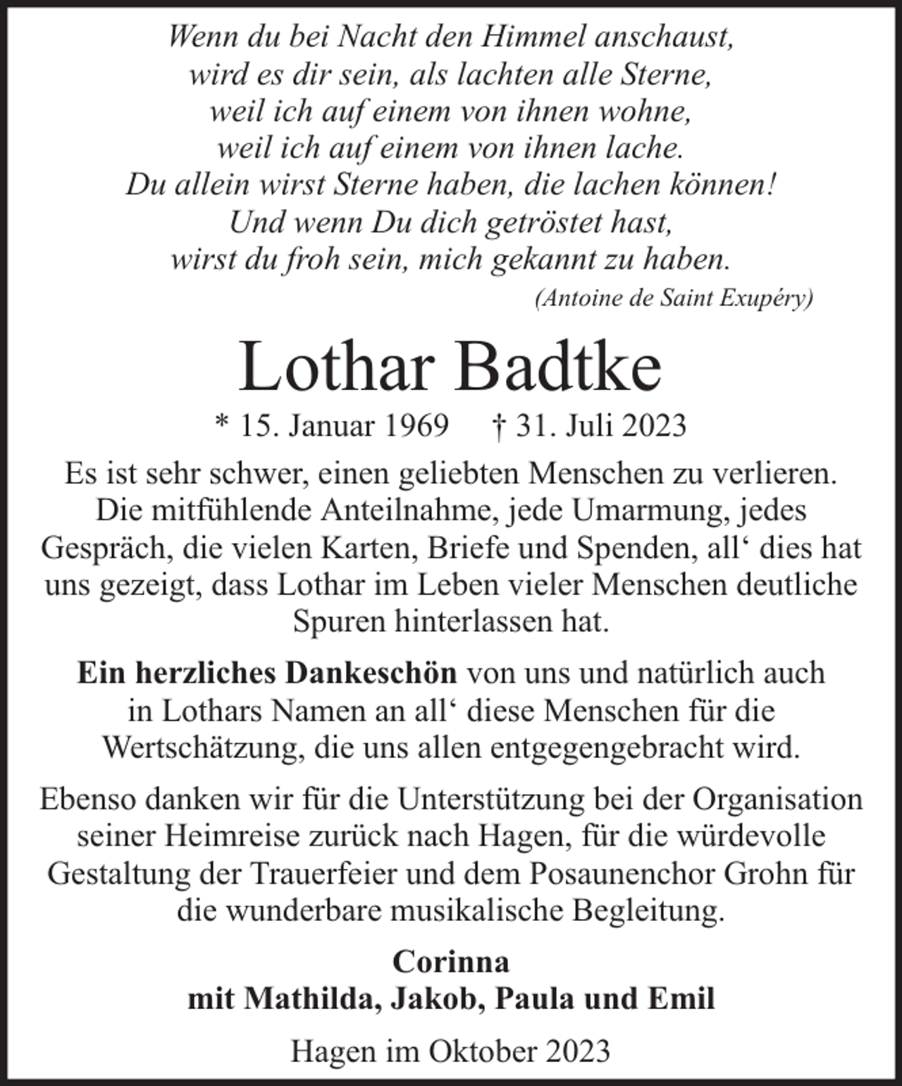 <p>Wenn du bei Nacht den Himmel anschaust,<br />wird es dir sein, als lachten alle Sterne,<br />weil ich auf einem von ihnen wohne,<br />weil ich auf einem von ihnen lache.<br />Du allein wirst Sterne haben, die lachen können!<br />Und wenn Du dich getröstet hast,<br />wirst du froh sein, mich gekannt zu haben.<br />(Antoine de Saint Exupéry)</p><p>Lothar Badtke</p><p>* 15. Januar 1969 † 31. Juli 2023<br />Es ist sehr schwer, einen geliebten Menschen zu verlieren.<br />Die mitfühlende Anteilnahme, jede Umarmung, jedes<br />Gespräch, die vielen Karten, Briefe und Spenden, all‘ dies hat<br />uns gezeigt, dass Lothar im Leben vieler Menschen deutliche<br />Spuren hinterlassen hat.<br />Ein herzliches Dankeschön von uns und natürlich auch<br />in Lothars Namen an all‘ diese Menschen für die<br />Wertschätzung, die uns allen entgegengebracht wird.<br />Ebenso danken wir für die Unterstützung bei der Organisation<br />seiner Heimreise zurück nach Hagen, für die würdevolle<br />Gestaltung der Trauerfeier und dem Posaunenchor Grohn für<br />die wunderbare musikalische Begleitung.<br />Corinna<br />mit Mathilda, Jakob, Paula und Emil<br />Hagen im Oktober 2023</p>