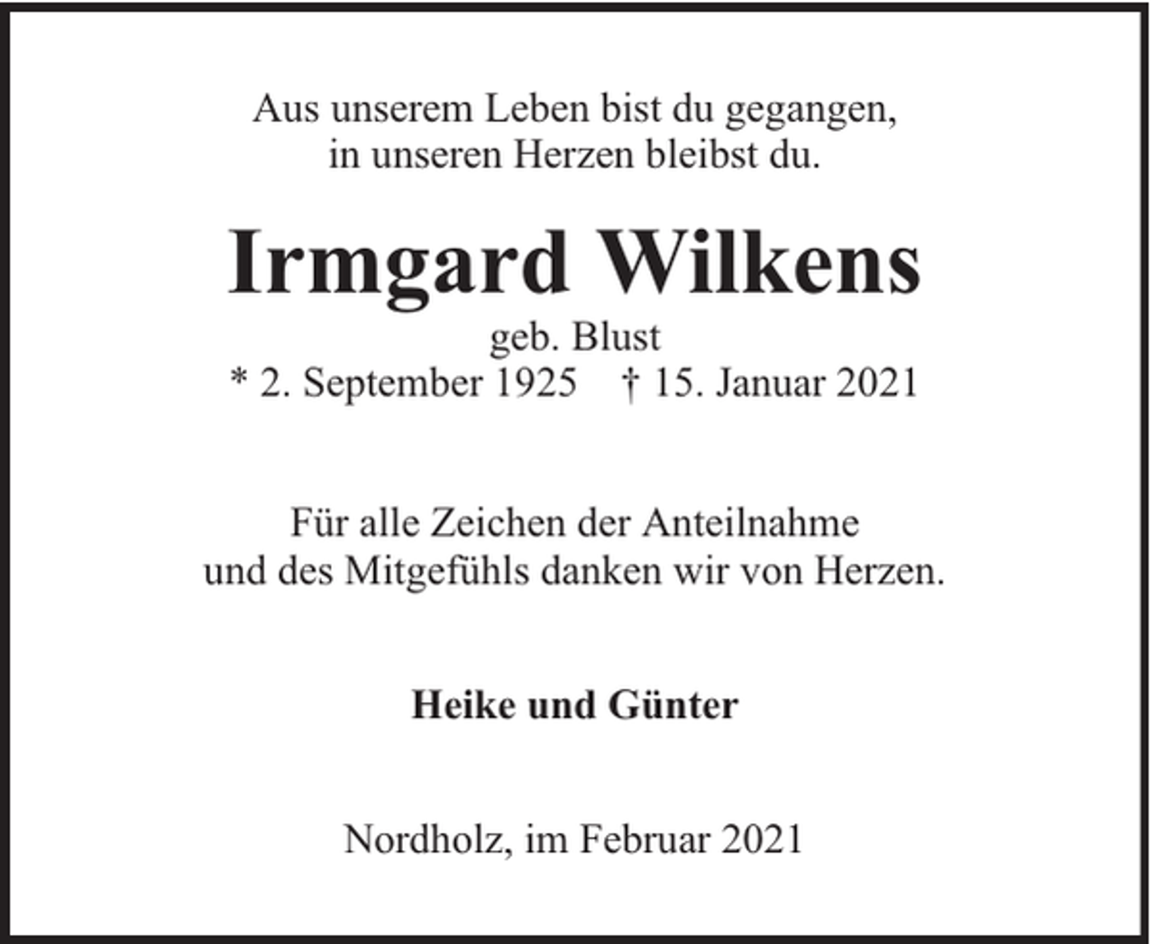 <p>Aus unserem Leben bist du gegangen,<br />in unseren Herzen bleibst du.</p><p>Irmgard Wilkens<br />geb. Blust<br />* 2. September 1925 † 15. Januar 2021</p><p>Für alle Zeichen der Anteilnahme<br />und des Mitgefühls danken wir von Herzen.<br />Heike und Günter<br />Nordholz, im Februar 2021</p>