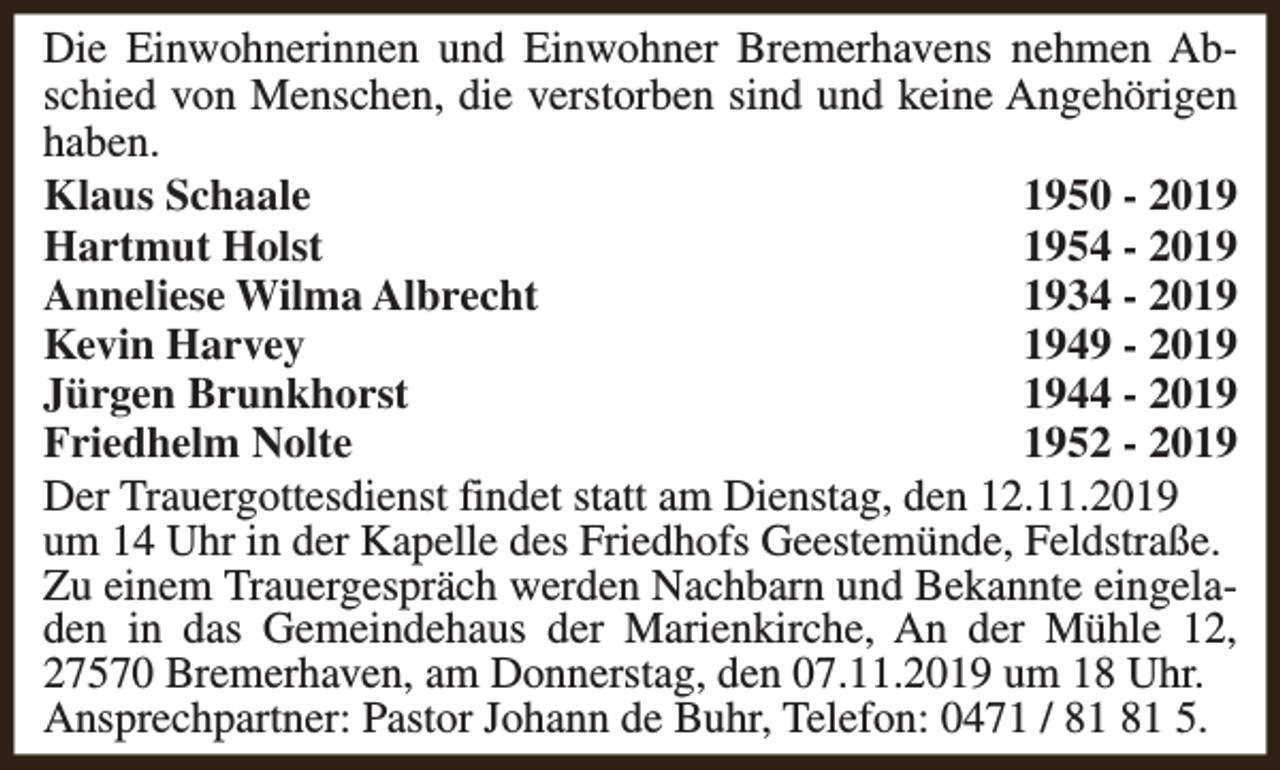 <p>Die Einwohnerinnen und Einwohner Bremerhavens nehmen Abschied von Menschen, die verstorben sind und keine Angehörigen<br />haben.<br />Klaus Schaale<br />1950 - 2019<br />Hartmut Holst<br />1954 - 2019<br />Anneliese Wilma Albrecht<br />1934 - 2019<br />Kevin Harvey<br />1949 - 2019<br />Jürgen Brunkhorst<br />1944 - 2019<br />Friedhelm Nolte<br />1952 - 2019<br />Der Trauergottesdienst findet statt am Dienstag, den 12.11.2019<br />um 14 Uhr in der Kapelle des Friedhofs Geestemünde, Feldstraße.<br />Zu einem Trauergespräch werden Nachbarn und Bekannte eingeladen in das Gemeindehaus der Marienkirche, An der Mühle 12,<br />27570 Bremerhaven, am Donnerstag, den 07.11.2019 um 18 Uhr.<br />Ansprechpartner: Pastor Johann de Buhr, Telefon: 0471 / 5.</p>
