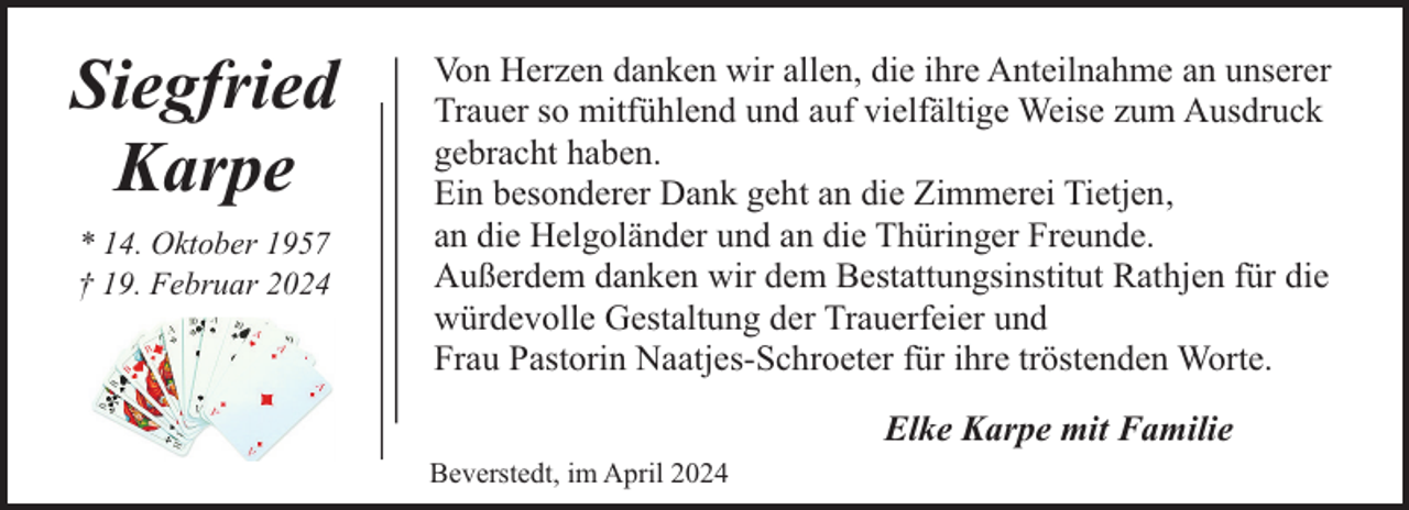 <p>Siegfried<br />Karpe<br />* 14. Oktober 1957<br />† 19. Februar 2024</p><p>Von Herzen danken wir allen, die ihre Anteilnahme an unserer<br />Trauer so mitfühlend und auf vielfältige Weise zum Ausdruck<br />gebracht haben.<br />Ein besonderer Dank geht an die Zimmerei Tietjen,<br />an die Helgoländer und an die Thüringer Freunde.<br />Außerdem danken wir dem Bestattungsinstitut Rathjen für die<br />würdevolle Gestaltung der Trauerfeier und<br />Frau Pastorin Naatjes-Schroeter für ihre tröstenden Worte.<br />Elke Karpe mit Familie<br />Beverstedt, im April 2024</p>