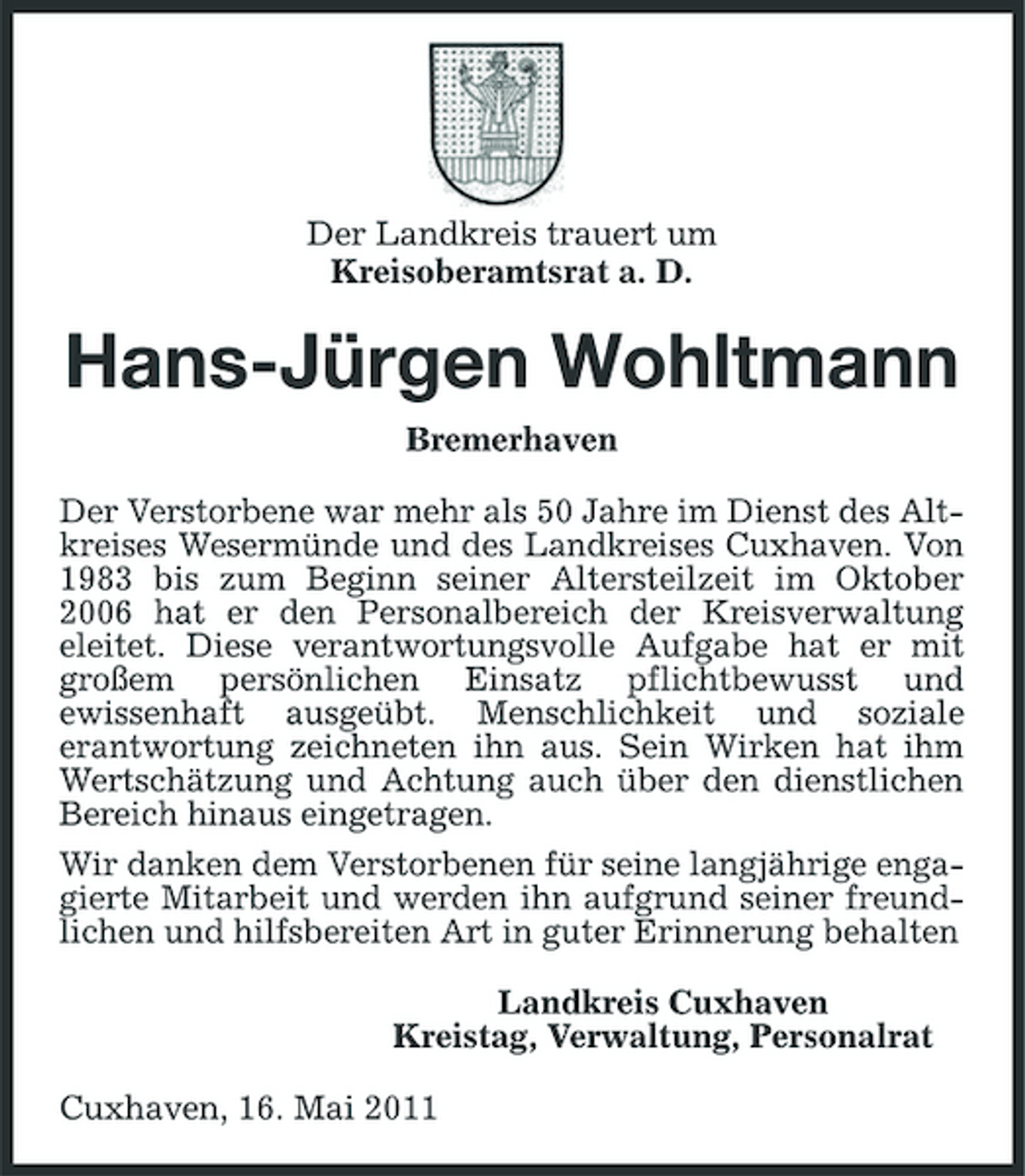 <p>Der Landkreis trauert um Kreisoberamtsrat a. D.</p><p>Hans-Jürgen Wohltmann<br />Bremerhaven Der Verstorbene war mehr als 50 Jahre im Dienst des Altkreises Wesermünde und des Landkreises Cuxhaven. Von 1983 bis zum Beginn seiner Altersteilzeit im Oktober 2006 hat er den Personalbereich der Kreisverwaltung eleitet. Diese verantwortungsvolle Aufgabe hat er mit großem persönlichen Einsatz pflichtbewusst und ewissenhaft ausgeübt. Menschlichkeit und soziale erantwortung zeichneten ihn aus. Sein Wirken hat ihm Wertschätzung und Achtung auch über den dienstlichen Bereich hinaus eingetragen. Wir danken dem Verstorbenen für seine langjährige engagierte Mitarbeit und werden ihn aufgrund seiner freundlichen und hilfsbereiten Art in guter Erinnerung behalten Landkreis Cuxhaven Kreistag, Verwaltung, Personalrat Cuxhaven, 16. Mai 2011</p>