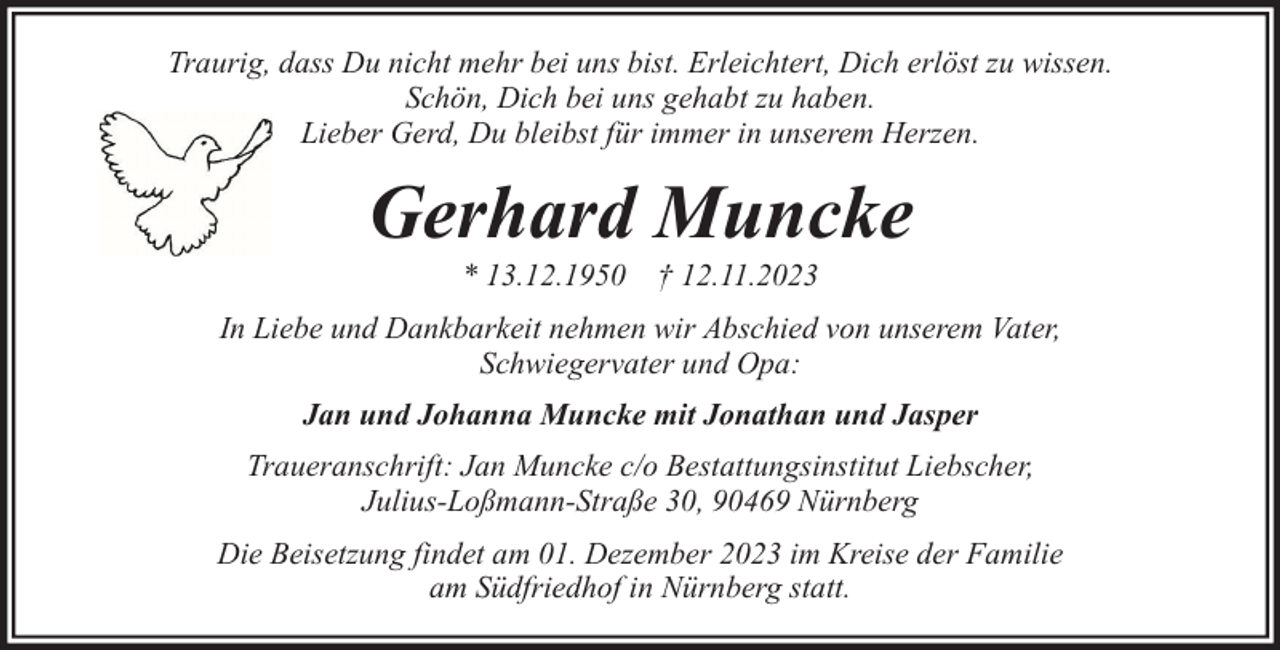 <p>Traurig, dass Du nicht mehr bei uns bist. Erleichtert, Dich erlöst zu wissen.<br />Schön, Dich bei uns gehabt zu haben.<br />Lieber Gerd, Du bleibst für immer in unserem Herzen.</p><p>Gerhard Muncke<br />* 13.12.1950 † 12.11.2023</p><p>In Liebe und Dankbarkeit nehmen wir Abschied von unserem Vater,<br />Schwiegervater und Opa:<br />Jan und Johanna Muncke mit Jonathan und Jasper<br />Traueranschrift: Jan Muncke c/o Bestattungsinstitut Liebscher,<br />Julius-Loßmann-Straße 30, 90469 Nürnberg<br />Die Beisetzung findet am 01. Dezember 2023 im Kreise der Familie<br />am Südfriedhof in Nürnberg statt.</p>