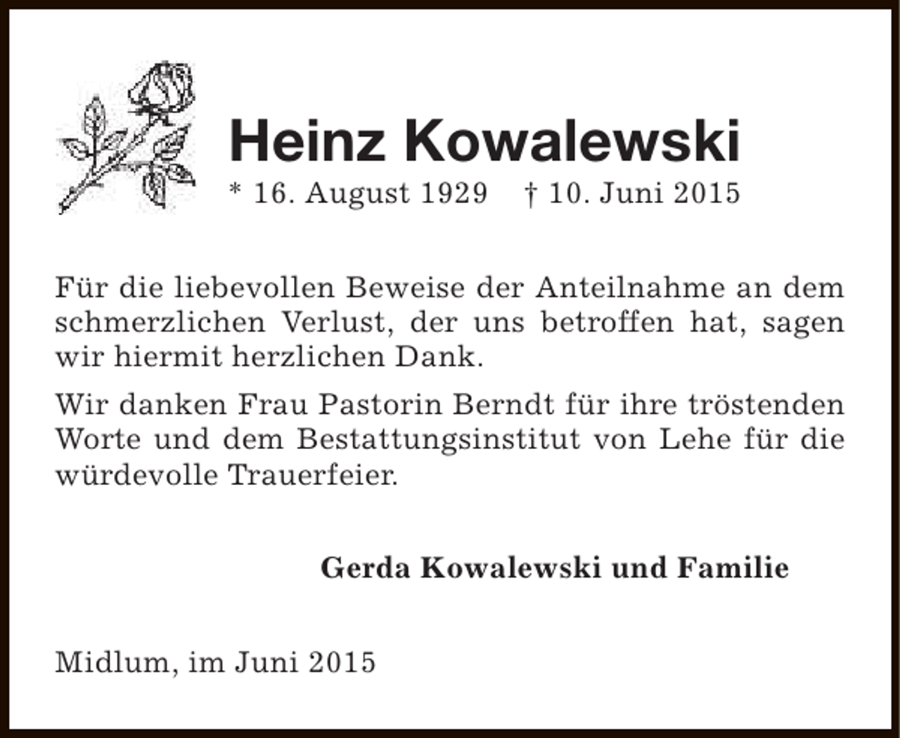 <p>Heinz Kowalewski</p><p>* 16. August 1929</p><p>† 10. Juni 2015</p><p>Für die liebevollen Beweise der Anteilnahme an dem<br />schmerzlichen Verlust, der uns betroffen hat, sagen<br />wir hiermit herzlichen Dank.<br />Wir danken Frau Pastorin Berndt für ihre tröstenden<br />Worte und dem Bestattungsinstitut von Lehe für die<br />würdevolle Trauerfeier.<br />Gerda Kowalewski und Familie<br />Midlum, im Juni 2015</p>