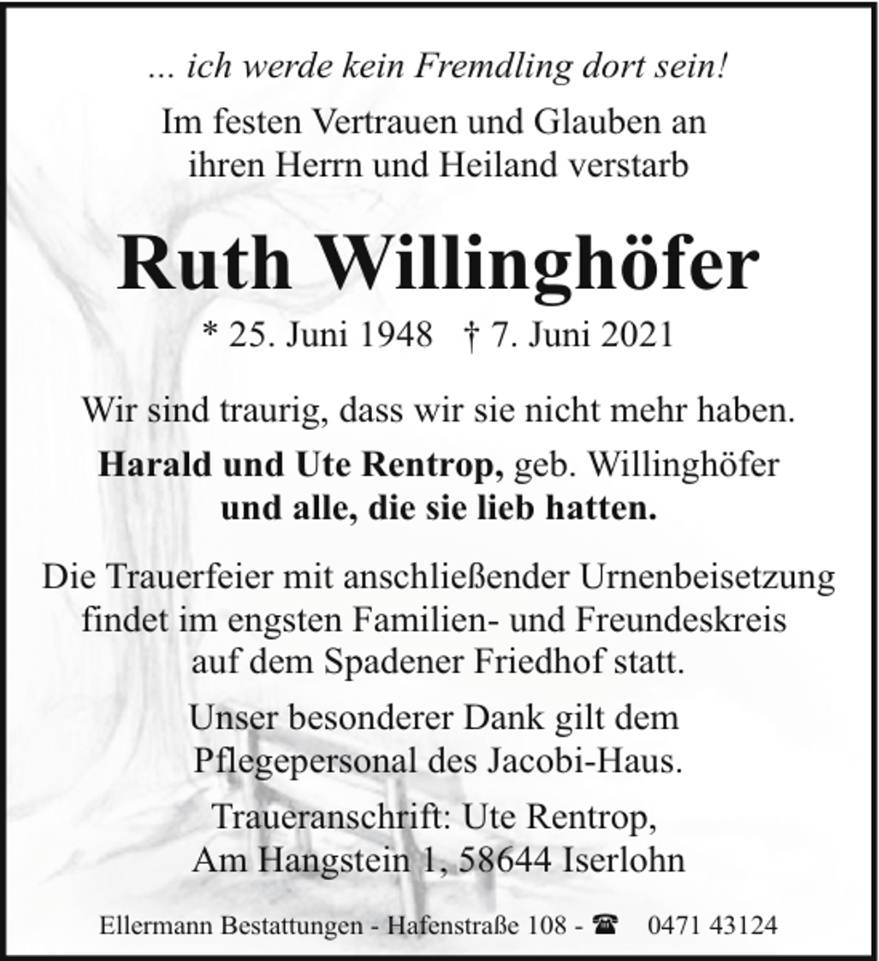 <p>... ich werde kein Fremdling dort sein!<br />Im festen Vertrauen und Glauben an<br />ihren Herrn und Heiland verstarb</p><p>Ruth Willinghöfer<br />* 25. Juni 1948 † 7. Juni 2021</p><p>Wir sind traurig, dass wir sie nicht mehr haben.<br />Harald und Ute Rentrop, geb. Willinghöfer<br />und alle, die sie lieb hatten.<br />Die Trauerfeier mit anschließender Urnenbeisetzung<br />findet im engsten Familien- und Freundeskreis<br />auf dem Spadener Friedhof statt.<br />Unser besonderer Dank gilt dem<br />Pflegepersonal des Jacobi-Haus.<br />Traueranschrift: Ute Rentrop,<br />Am Hangstein 1, 58644 Iserlohn<br />Ellermann Bestattungen - Hafenstraße 108 - (</p><p>0471 43124</p>