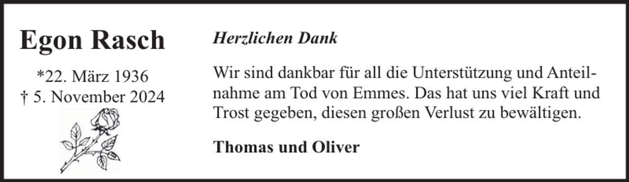 <p>Egon Rasch</p><p>Herzlichen Dank</p><p>*22. März 1936<br />† 5. November 2024</p><p>Wir sind dankbar für all die Unterstützung und Anteilnahme am Tod von Emmes. Das hat uns viel Kraft und<br />Trost gegeben, diesen großen Verlust zu bewältigen.<br />Thomas und Oliver</p>