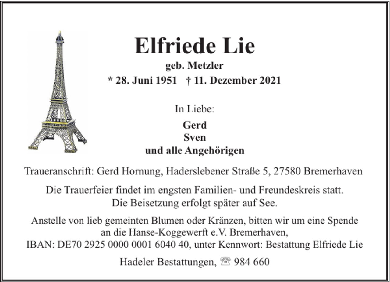 <p>Elfriede Lie</p><p>geb. Metzler<br />* 28. Juni 1951 † 11. Dezember 2021<br />In Liebe:<br />Gerd<br />Sven<br />und alle Angehörigen<br />Traueranschrift: Gerd Hornung, Haderslebener Straße 5, 27580 Bremerhaven<br />Die Trauerfeier findet im engsten Familien- und Freundeskreis statt.<br />Die Beisetzung erfolgt später auf See.<br />Anstelle von lieb gemeinten Blumen oder Kränzen, bitten wir um eine Spende<br />an die Hanse-Koggewerft e.V. Bremerhaven,<br />IBAN: DE70 2925 01 60, unter Kennwort: Bestattung Elfriede Lie</p><p>Hadeler Bestattungen, ' 984 660</p>
