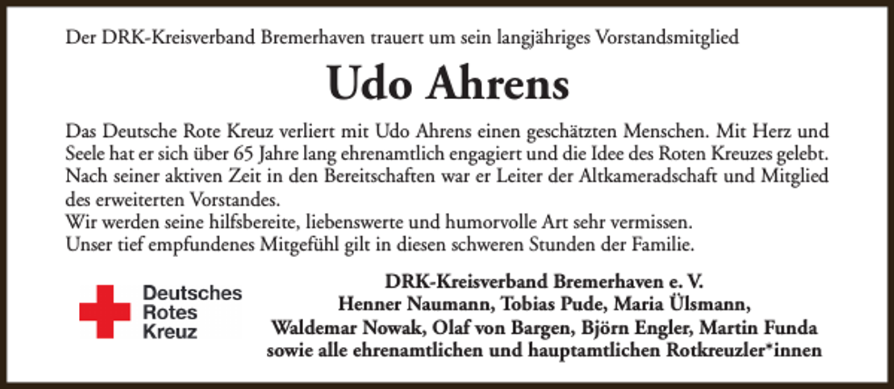<p>Der DRK-Kreisverband Bremerhaven trauert um sein langjähriges Vorstandsmitglied</p><p>Udo Ahrens<br />Das Deutsche Rote Kreuz verliert mit Udo Ahrens einen geschätzten Menschen. Mit Herz und<br />Seele hat er sich über 65 Jahre lang ehrenamtlich engagiert und die Idee des Roten Kreuzes gelebt.<br />Nach seiner aktiven Zeit in den Bereitschaften war er Leiter der Altkameradschaft und Mitglied<br />des erweiterten Vorstandes.<br />Wir werden seine hilfsbereite, liebenswerte und humorvolle Art sehr vermissen.<br />Unser tief empfundenes Mitgefühl gilt in diesen schweren Stunden der Familie.<br />DRK-Kreisverband Bremerhaven e. V.<br />Henner Naumann, Tobias Pude, Maria Ülsmann,<br />Waldemar Nowak, Olaf von Bargen, Björn Engler, Martin Funda<br />sowie alle ehrenamtlichen und hauptamtlichen Rotkreuzler*innen</p>