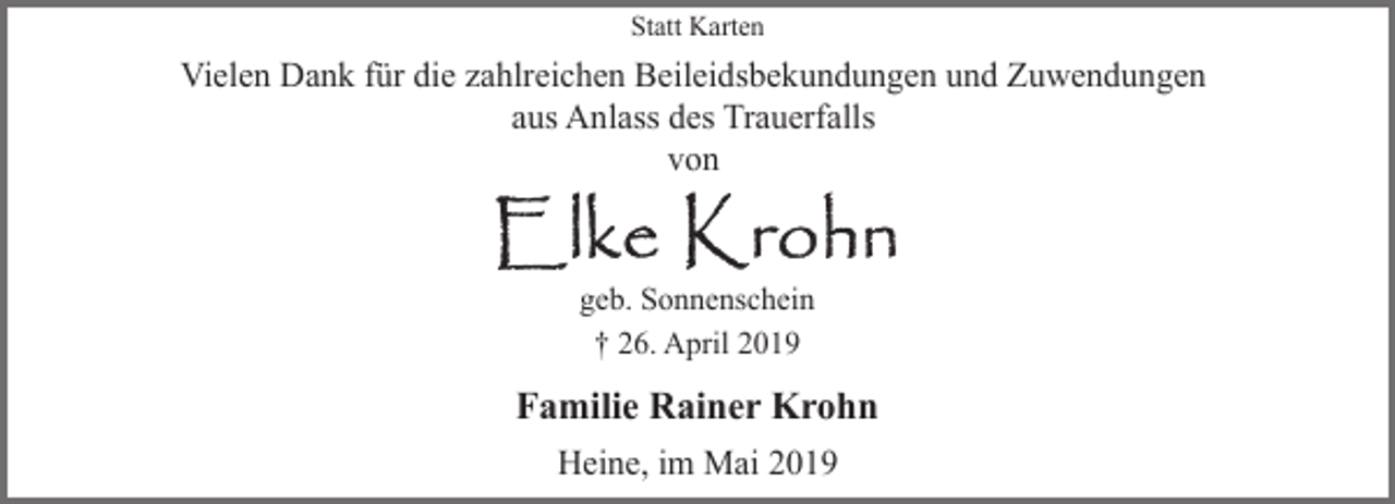 <p>Statt Karten</p><p>Vielen Dank für die zahlreichen Beileidsbekundungen und Zuwendungen<br />aus Anlass des Trauerfalls<br />von</p><p>geb. Sonnenschein<br />† 26. April 2019</p><p>Familie Rainer Krohn<br />Heine, im Mai 2019</p>