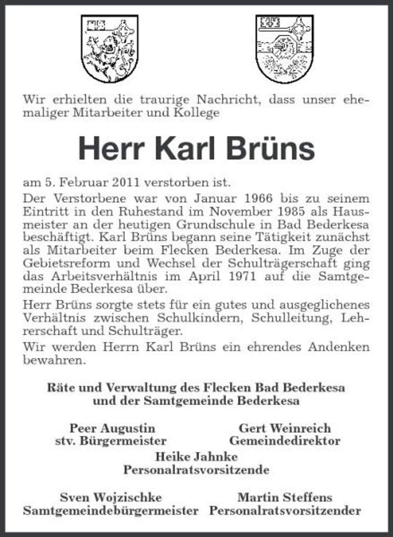 <p>Wir erhielten die traurige Nachricht, dass unser ehemaliger Mitarbeiter und Kollege<br />Herr Karl Brüns<br />am 5. Februar 2011 verstorben ist.<br />Der Verstorbene war von Januar 1966 bis zu seinem Eintritt in den Ruhestand im November 1985 als Hausmeister an der heutigen Grundschule in Bad Bederkesa beschäftigt. Karl Brüns begann seine Tätigkeit zunächst als Mitarbeiter beim Flecken Bederkesa. Im Zuge der Gebietsreform und Wechsel der Schulträgerschaft ging das Arbeitsverhältnis im April 1971 auf die Samtgemeinde Bederkesa über.<br />Herr Brüns sorgte stets für ein gutes und ausgeglichenes Verhältnis zwischen Schulkindern, Schulleitung, Lehrerschaft und Schulträger.<br />Wir werden Herrn Karl Brüns ein ehrendes Andenken bewahren.<br />Räte und Verwaltung des Flecken Bad Bederkesa<br />und der Samtgemeinde Bederkesa<br />Peer Augustin Gert Weinreich<br />stv. Bürgermeister Gemeindedirektor<br />Heike Jahnke<br />Personalratsvorsitzende<br />Sven Wojzischke Martin Steffens<br />Samtgemeindebürgermeister Personalratsvorsitzender</p>