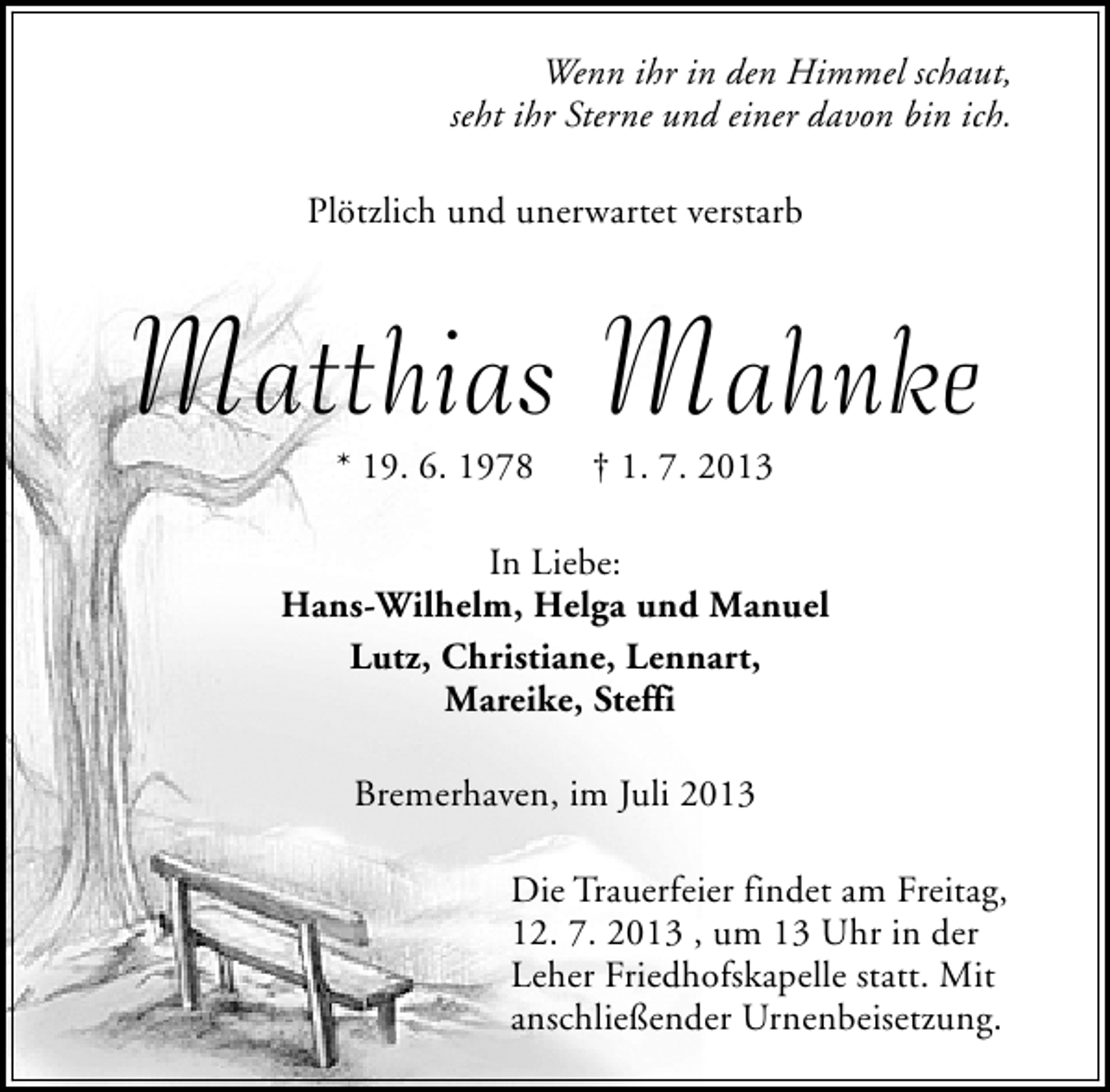 <p>Wenn ihr in den Himmel schaut,<br />seht ihr Sterne und einer davon bin ich.<br />Plötzlich und unerwartet verstarb</p>
<p>Matthias Mahnke<br />* 19. 6. 1978</p>
<p>† 1. 7. 2013</p>
<p>In Liebe:<br />Hans-Wilhelm, Helga und Manuel<br />Lutz, Christiane, Lennart,<br />Mareike, Steffi<br />Bremerhaven, im Juli 2013<br />Die Trauerfeier findet am Freitag,<br />12. 7. 2013 , um 13 Uhr in der<br />Leher Friedhofskapelle statt. Mit<br />anschließender Urnenbeisetzung.</p>