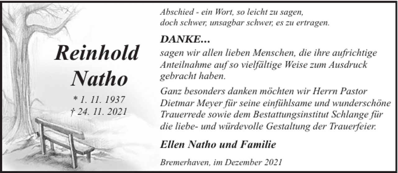 <p>Abschied - ein Wort, so leicht zu sagen,<br />doch schwer, unsagbar schwer, es zu ertragen.</p><p>Reinhold<br />Natho<br />* 1. 11. 1937<br />† 24. 11. 2021</p><p>DANKE...<br />sagen wir allen lieben Menschen, die ihre aufrichtige<br />Anteilnahme auf so vielfältige Weise zum Ausdruck<br />gebracht haben.<br />Ganz besonders danken möchten wir Herrn Pastor<br />Dietmar Meyer für seine einfühlsame und wunderschöne<br />Trauerrede sowie dem Bestattungsinstitut Schlange für<br />die liebe- und würdevolle Gestaltung der Trauerfeier.</p><p>Ellen Natho und Familie<br />Bremerhaven, im Dezember 2021</p>