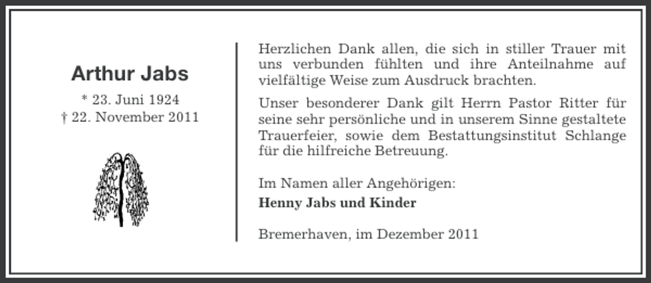 <p>Arthur Jabs<br />* 23. Juni 1924<br />† 22. November 2011</p><p>Herzlichen Dank allen, die sich in stiller Trauer mit<br />uns verbunden fühlten und ihre Anteilnahme auf<br />vielfältige Weise zum Ausdruck brachten.<br />Unser besonderer Dank gilt Herrn Pastor Ritter für<br />seine sehr persönliche und in unserem Sinne gestaltete<br />Trauerfeier, sowie dem Bestattungsinstitut Schlange<br />für die hilfreiche Betreuung.<br />Im Namen aller Angehörigen:<br />Henny Jabs und Kinder<br />Bremerhaven, im Dezember 2011</p>
