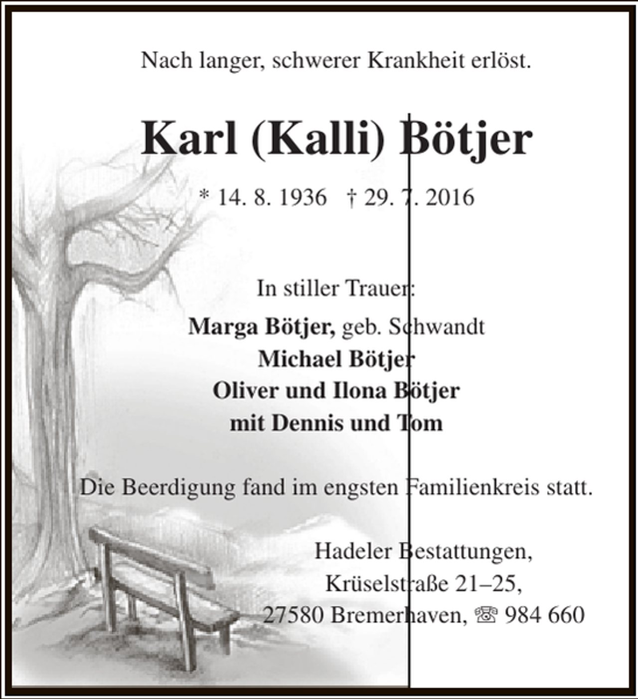 <p>Nach langer, schwerer Krankheit erlöst.</p><p>Karl (Kalli) Bötjer<br />* 14. 8. 1936 † 29. 7. 2016<br />In stiller Trauer:<br />Marga Bötjer, geb. Schwandt<br />Michael Bötjer<br />Oliver und Ilona Bötjer<br />mit Dennis und Tom<br />Die Beerdigung fand im engsten Familienkreis statt.<br />Hadeler Bestattungen,<br />Krüselstraße 21–25,<br />27580 Bremerhaven, T 984 660</p>