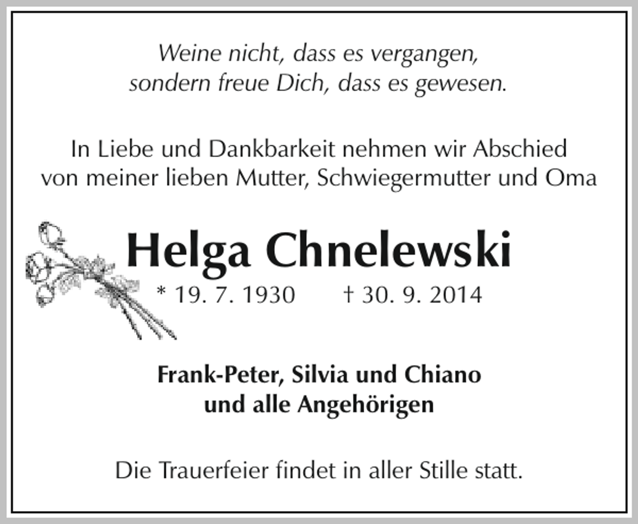 <p>Weine nicht, dass es vergangen,<br />sondern freue Dich, dass es gewesen.<br />In Liebe und Dankbarkeit nehmen wir Abschied<br />von meiner lieben Mutter, Schwiegermutter und Oma</p><p>Helga Chnelewski<br />* 19. 7. 1930</p><p>† 30. 9. 2014</p><p>Frank-Peter, Silvia und Chiano<br />und alle Angehörigen<br />Die Trauerfeier findet in aller Stille statt.</p>