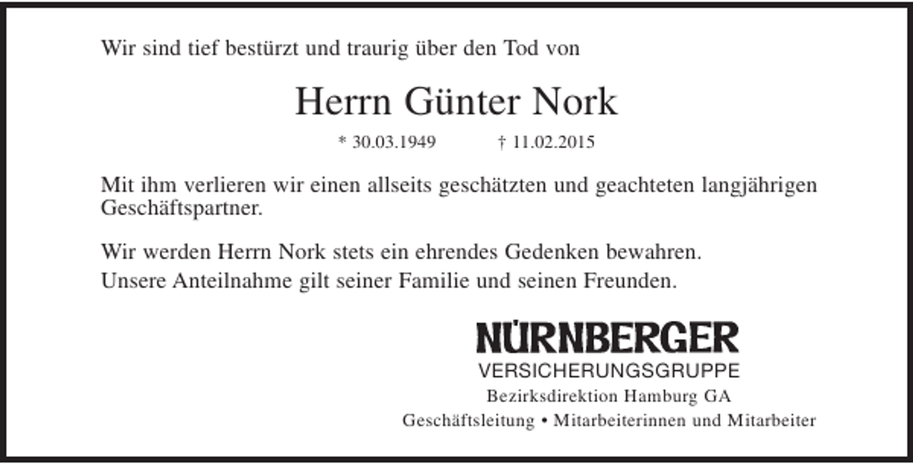 <p>Wir sind tief bestürzt und traurig über den Tod von</p>
<p>Herrn Günter Nork<br />* 30.03.1949</p>
<p>† 11.02.2015</p>
<p>Mit ihm verlieren wir einen allseits geschätzten und geachteten langjährigen<br />Geschäftspartner.<br />Wir werden Herrn Nork stets ein ehrendes Gedenken bewahren.<br />Unsere Anteilnahme gilt seiner Familie und seinen Freunden.</p>
<p>VERSICHERUNGSGRUPPE</p>
<p>Bezirksdirektion Hamburg GA<br />Geschäftsleitung • Mitarbeiterinnen und Mitarbeiter</p>