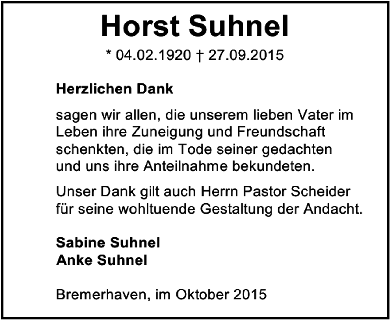 <p>Horst Suhnel<br />* 04.02.1920 † 27.09.2015</p><p>Herzlichen Dank<br />sagen wir allen, die unserem lieben Vater im<br />Leben ihre Zuneigung und Freundschaft<br />schenkten, die im Tode seiner gedachten<br />und uns ihre Anteilnahme bekundeten.<br />Unser Dank gilt auch Herrn Pastor Scheider<br />für seine wohltuende Gestaltung der Andacht.<br />Sabine Suhnel<br />Anke Suhnel<br />Bremerhaven, im Oktober 2015</p>