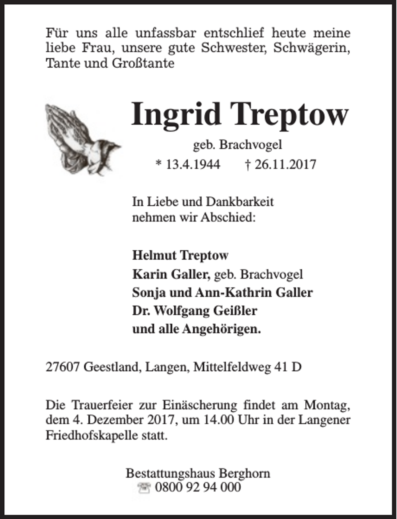 <p>Für uns alle unfassbar entschlief heute meine<br />liebe Frau, unsere gute Schwester, Schwägerin,<br />Tante und Großtante</p><p>Ingrid Treptow<br />geb. Brachvogel<br />* 13.4.1944<br />† 26.11.2017</p><p>In Liebe und Dankbarkeit<br />nehmen wir Abschied:<br />Helmut Treptow<br />Karin Galler, geb. Brachvogel<br />Sonja und Ann-Kathrin Galler<br />Dr. Wolfgang Geißler<br />und alle Angehörigen.<br />27607 Geestland, Langen, Mittelfeldweg 41 D<br />Die Trauerfeier zur Einäscherung findet am Montag,<br />dem 4. Dezember 2017, um 14.00 Uhr in der Langener<br />Friedhofskapelle statt.<br />Bestattungshaus Berghorn<br />0800 92 94 000</p>