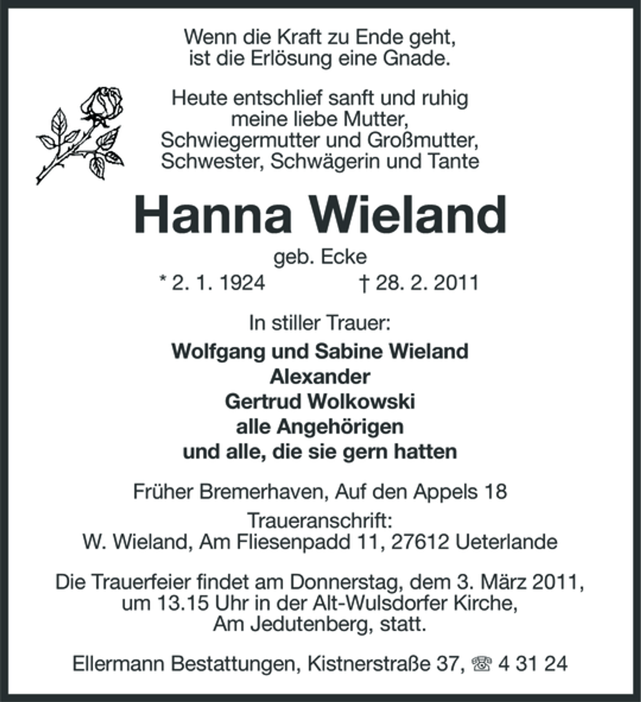 <p>Wenn die Kraft zu Ende geht, ist die Erlösung eine Gnade. Heute entschlief sanft und ruhig meine liebe Mutter, Schwiegermutter und Großmutter, Schwester, Schwägerin und Tante</p><p>Hanna Wieland<br />* 2. 1. 1924 geb. Ecke † 28. 2. 2011 In stiller Trauer: Wolfgang und Sabine Wieland Alexander Gertrud Wolkowski alle Angehörigen und alle, die sie gern hatten Früher Bremerhaven, Auf den Appels 18 Traueranschrift: W. Wieland, Am Fliesenpadd 11, 27612 Ueterlande Die Trauerfeier findet am Donnerstag, dem 3. März 2011, um 13.15 Uhr in der Alt-Wulsdorfer Kirche, Am Jedutenberg, statt. Ellermann Bestattungen, Kistnerstraße 37, 4 31 24</p>