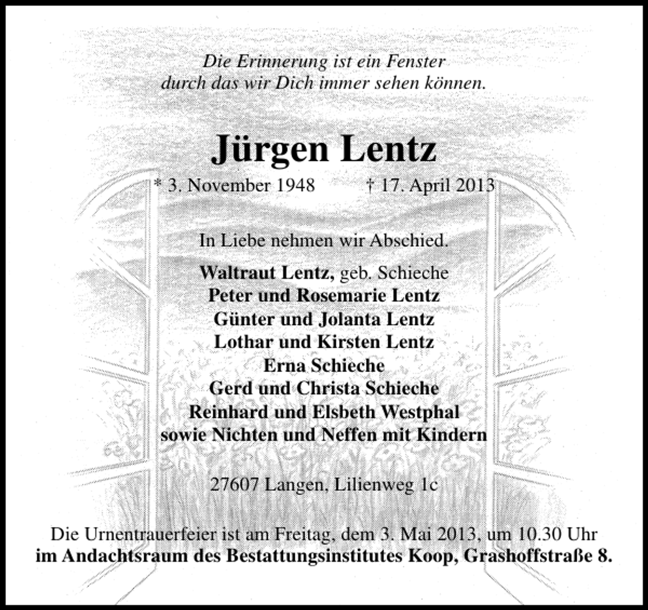 <p>Die Erinnerung ist ein Fenster<br />durch das wir Dich immer sehen können.</p><p>Jürgen Lentz</p><p>* 3. November 1948</p><p>† 17. April 2013</p><p>In Liebe nehmen wir Abschied.<br />Waltraut Lentz, geb. Schieche<br />Peter und Rosemarie Lentz<br />Günter und Jolanta Lentz<br />Lothar und Kirsten Lentz<br />Erna Schieche<br />Gerd und Christa Schieche<br />Reinhard und Elsbeth Westphal<br />sowie Nichten und Neffen mit Kindern<br />27607 Langen, Lilienweg 1c<br />Die Urnentrauerfeier ist am Freitag, dem 3. Mai 2013, um 10.30 Uhr<br />im Andachtsraum des Bestattungsinstitutes Koop, Grashoffstraße 8.</p>