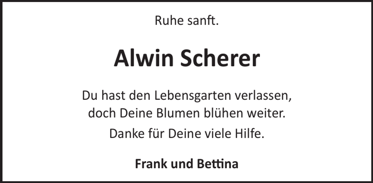<p>Ruhe sanL.</p><p>Alwin Scherer<br />Du hast den Lebensgarten verlassen,<br />doch Deine Blumen blühen weiter.<br />Danke für Deine viele Hilfe.<br />Frank und Be«na</p>