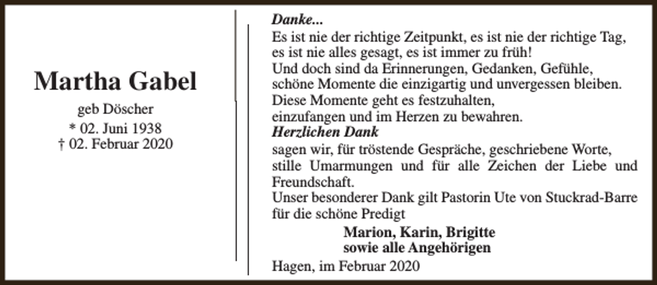 <p>Martha Gabel<br />geb Döscher<br />* 02. Juni 1938<br />† 02. Februar 2020</p><p>Danke...<br />Es ist nie der richtige Zeitpunkt, es ist nie der richtige Tag,<br />es ist nie alles gesagt, es ist immer zu früh!<br />Und doch sind da Erinnerungen, Gedanken, Gefühle,<br />schöne Momente die einzigartig und unvergessen bleiben.<br />Diese Momente geht es festzuhalten,<br />einzufangen und im Herzen zu bewahren.<br />Herzlichen Dank<br />sagen wir, für tröstende Gespräche, geschriebene Worte,<br />stille Umarmungen und für alle Zeichen der Liebe und<br />Freundschaft.<br />Unser besonderer Dank gilt Pastorin Ute von Stuckrad-Barre<br />für die schöne Predigt<br />Marion, Karin, Brigitte<br />sowie alle Angehörigen<br />Hagen, im Februar 2020</p>