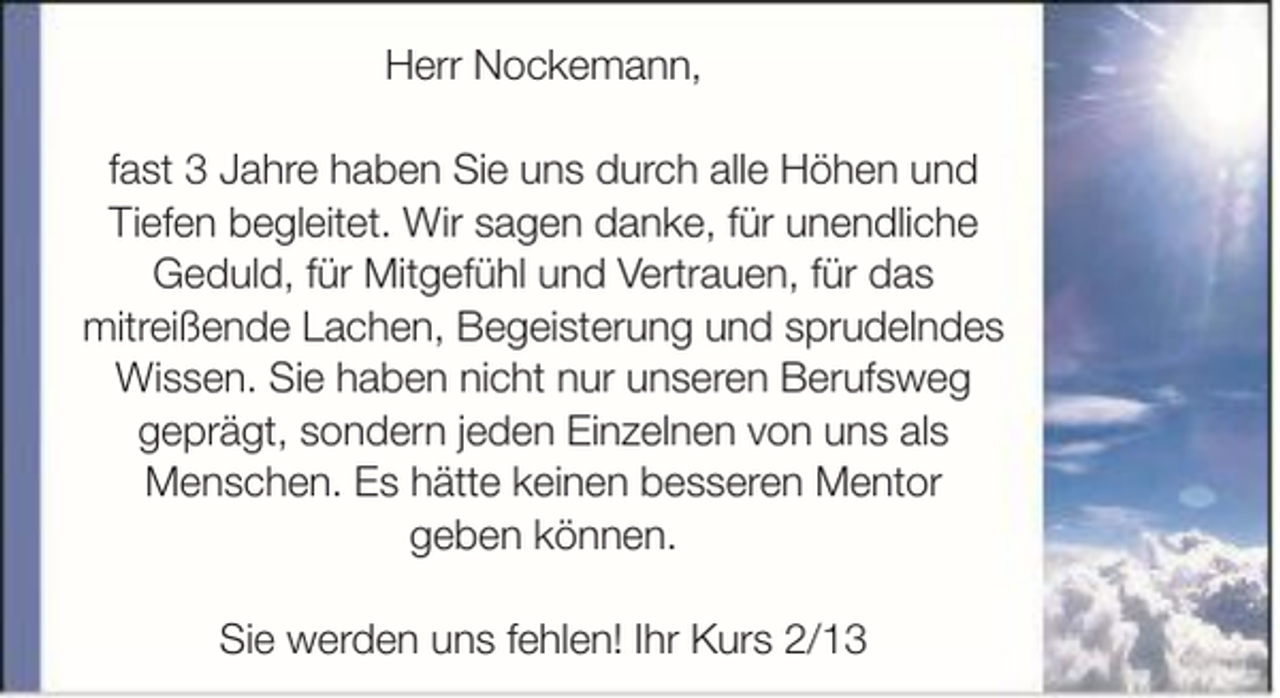 <p>Herr Nockemann,<br />fast 3 Jahre haben Sie uns durch alle Höhen und<br />Tiefen begleitet. Wir sagen danke, für unendliche<br />Geduld, für Mitgefühl und Vertrauen, für das<br />mitreißende Lachen, Begeisterung und sprudelndes<br />Wissen. Sie haben nicht nur unseren Berufsweg<br />geprägt, sondern jeden Einzelnen von uns als<br />Menschen. Es hätte keinen besseren Mentor<br />geben können.<br />Sie werden uns fehlen! Ihr Kurs 2/13</p>