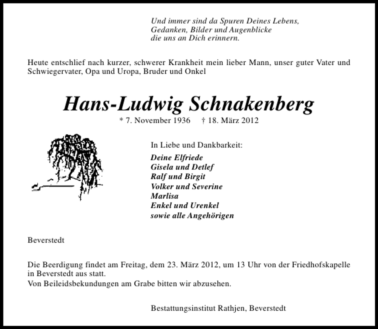 <p>Und immer sind da Spuren Deines Lebens,<br />Gedanken, Bilder und Augenblicke<br />die uns an Dich erinnern.<br />Heute entschlief nach kurzer, schwerer Krankheit mein lieber Mann, unser guter Vater und<br />Schwiegervater, Opa und Uropa, Bruder und Onkel</p>
<p>Hans-Ludwig Schnakenberg<br />* 7. November 1936</p>
<p>† 18. März 2012</p>
<p>In Liebe und Dankbarkeit:<br />Deine Elfriede<br />Gisela und Detlef<br />Ralf und Birgit<br />Volker und Severine<br />Marlisa<br />Enkel und Urenkel<br />sowie alle Angehörigen<br />Beverstedt<br />Die Beerdigung findet am Freitag, dem 23. März 2012, um 13 Uhr von der Friedhofskapelle<br />in Beverstedt aus statt.<br />Von Beileidsbekundungen am Grabe bitten wir abzusehen.<br />Bestattungsinstitut Rathjen, Beverstedt</p>